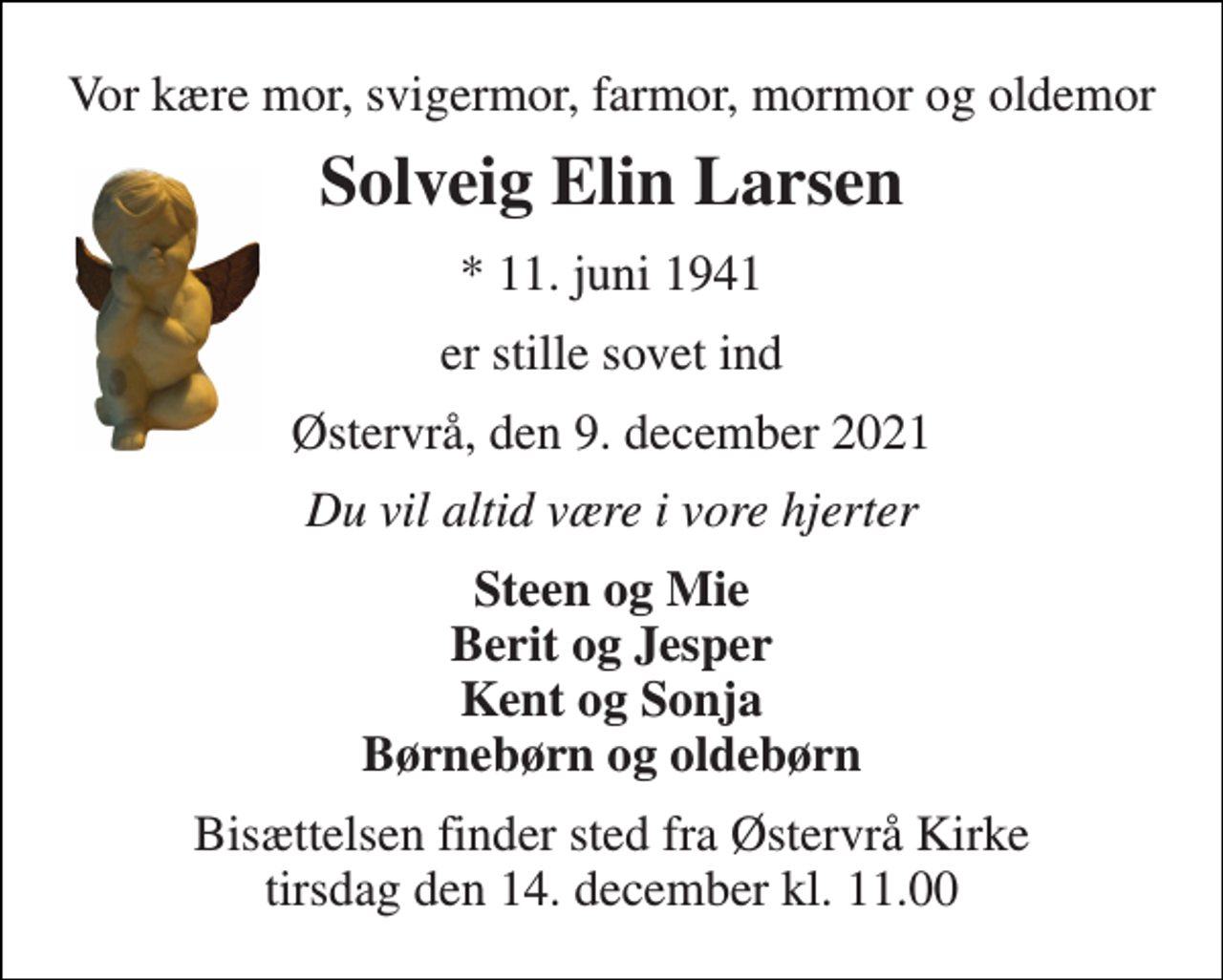 <p>Vor kære mor, svigermor, farmor, mormor og oldemor<br />Solveig Elin Larsen<br />* 11. juni 1941<br />er stille sovet ind<br />Østervrå, den 9. december 2021<br />Du vil altid være i vore hjerter<br />Steen og Mie Berit og Jesper Kent og Sonja Børnebørn og oldebørn<br />Bisættelsen finder sted fra Østervrå Kirke tirsdag den 14. december kl. 11.00</p>