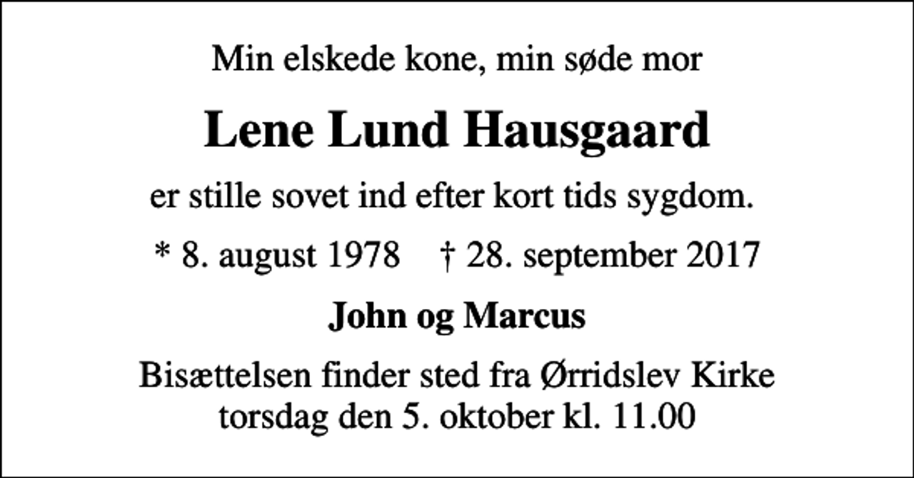 <p>Min elskede kone, min søde mor<br />Lene Lund Hausgaard<br />er stille sovet ind efter kort tids sygdom.<br />* 8. august 1978 ✝ 28. september 2017<br />John og Marcus<br />Bisættelsen finder sted fra Ørridslev Kirke torsdag den 5. oktober kl. 11.00</p>