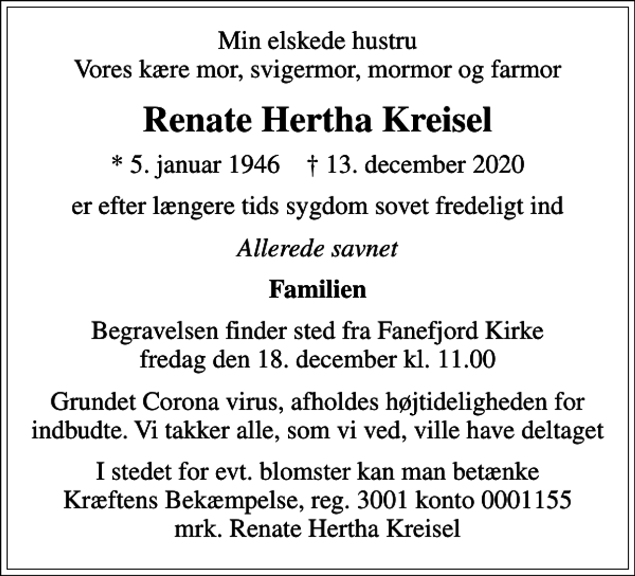 <p>Min elskede hustru Vores kære mor, svigermor, mormor og farmor<br />Renate Hertha Kreisel<br />* 5. januar 1946 ✝ 13. december 2020<br />er efter længere tids sygdom sovet fredeligt ind<br />Allerede savnet<br />Familien<br />Begravelsen finder sted fra Fanefjord Kirke fredag den 18. december kl. 11.00<br />Grundet Corona virus, afholdes højtideligheden for indbudte. Vi takker alle, som vi ved, ville have deltaget<br />I stedet for evt. blomster kan man betænke<br />Kræftens Bekæmpelse reg.3001konto0001155mrk. Renate Hertha<br />Kreisel</p>