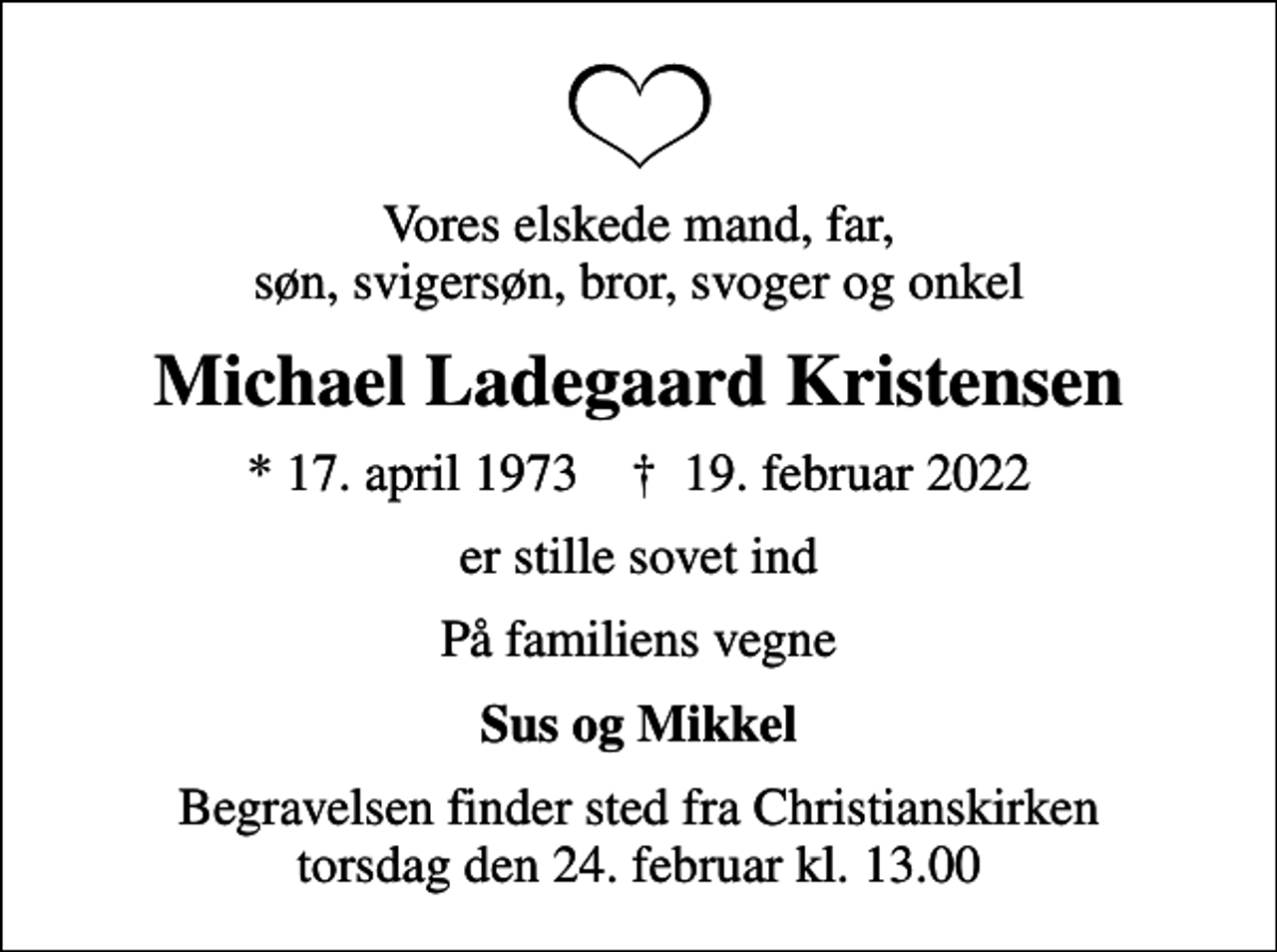 <p>Vores elskede mand, far, søn, svigersøn, bror, svoger og onkel<br />Michael Ladegaard Kristensen<br />* 17. april 1973 ✝ 19. februar 2022<br />er stille sovet ind<br />På familiens vegne<br />Sus og Mikkel<br />Begravelsen finder sted fra Christianskirken torsdag den 24. februar kl. 13.00</p>