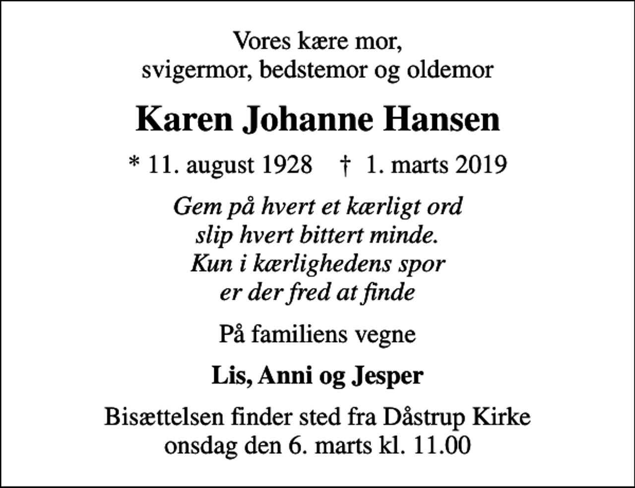 <p>Vores kære mor, svigermor, bedstemor og oldemor<br />Karen Johanne Hansen<br />* 11. august 1928 ✝ 1. marts 2019<br />Gem på hvert et kærligt ord slip hvert bittert minde. Kun i kærlighedens spor er der fred at finde<br />På familiens vegne<br />Lis, Anni og Jesper<br />Bisættelsen finder sted fra Dåstrup Kirke onsdag den 6. marts kl. 11.00</p>