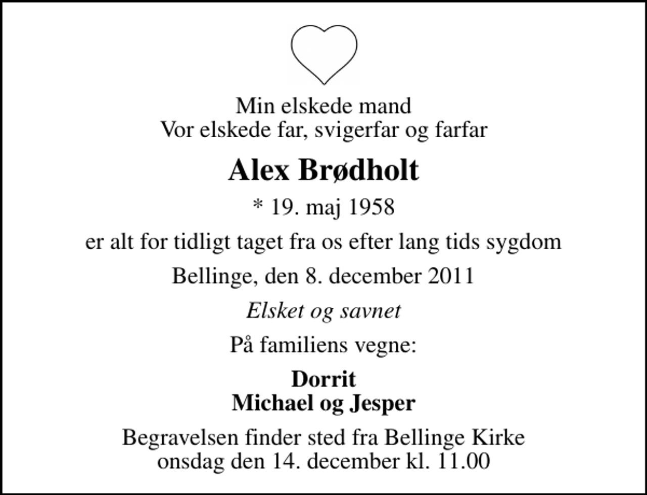 <p>Min elskede mand Vor elskede far, svigerfar og farfar<br />Alex Brødholt<br />* 19. maj 1958<br />er alt for tidligt taget fra os efter lang tids sygdom<br />Bellinge, den 8. december 2011<br />Elsket og savnet<br />På familiens vegne:<br />Dorrit Michael og Jesper<br />Begravelsen finder sted fra Bellinge Kirke onsdag den 14. december kl. 11.00</p>