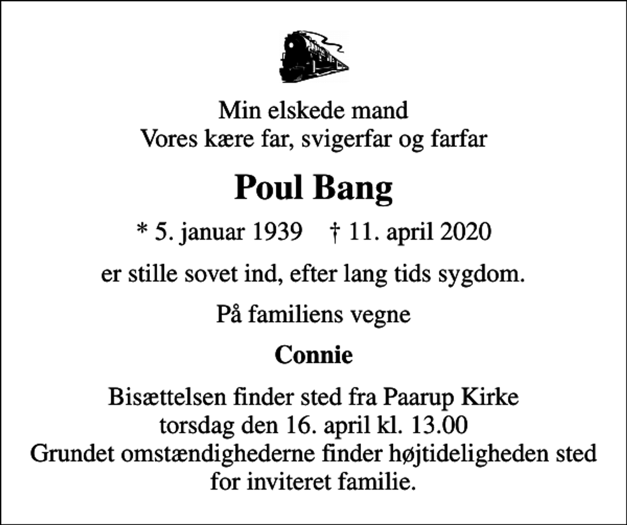 <p>Min elskede mand Vores kære far, svigerfar og farfar<br />Poul Bang<br />* 5. januar 1939 ✝ 11. april 2020<br />er stille sovet ind, efter lang tids sygdom.<br />På familiens vegne<br />Connie<br />Bisættelsen finder sted fra Paarup Kirke torsdag den 16. april kl. 13.00 Grundet omstændighederne finder højtideligheden sted for inviteret familie.</p>