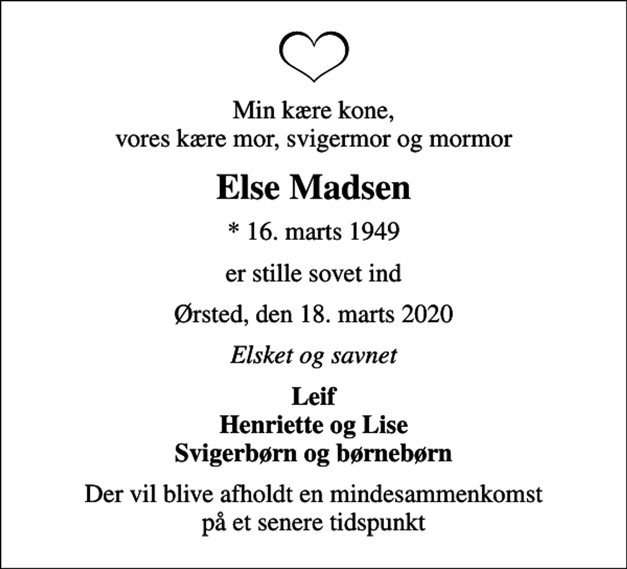 <p>Min kære kone, vores kære mor, svigermor og mormor<br />Else Madsen<br />* 16. marts 1949<br />er stille sovet ind<br />Ørsted, den 18. marts 2020<br />Elsket og savnet<br />Leif Henriette og Lise Svigerbørn og børnebørn<br />Der vil blive afholdt en mindesammenkomst på et senere tidspunkt</p>