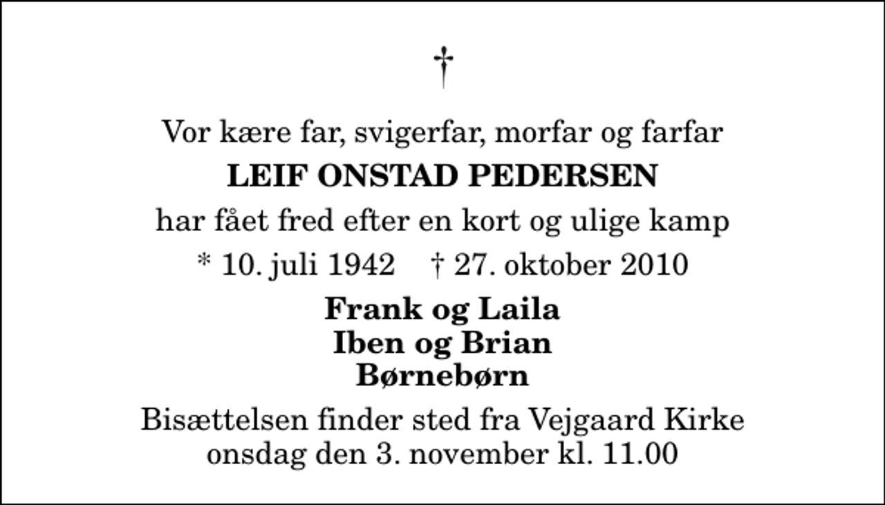 <p>Vor kære far, svigerfar, morfar og farfar<br />Leif Onstad Pedersen<br />har fået fred efter en kort og ulige kamp<br />* 10. juli 1942 ✝ 27. oktober 2010<br />Frank og Laila Iben og Brian Børnebørn<br />Bisættelsen finder sted fra Vejgaard Kirke onsdag den 3. november kl. 11.00</p>