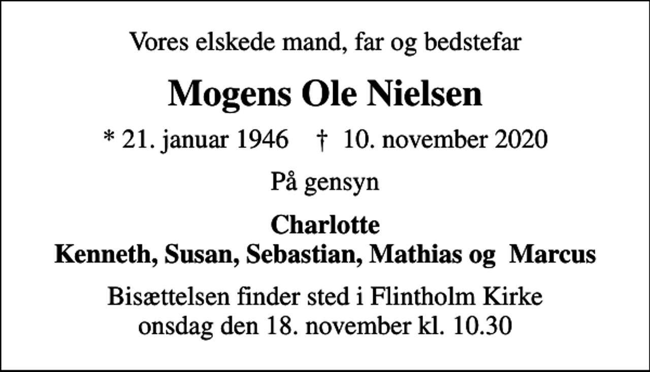 <p>Vores elskede mand, far og bedstefar<br />Mogens Ole Nielsen<br />* 21. januar 1946 ✝ 10. november 2020<br />På gensyn<br />Charlotte Kenneth, Susan, Sebastian, Mathias og Marcus<br />Bisættelsen finder sted i Flintholm Kirke onsdag den 18. november kl. 10.30</p>