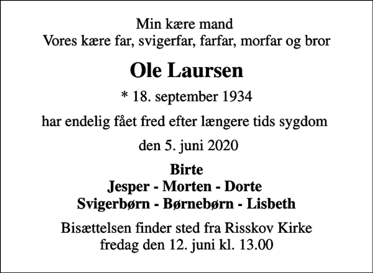 <p>Min kære mand Vores kære far, svigerfar, farfar, morfar og bror<br />Ole Laursen<br />* 18. september 1934<br />har endelig fået fred efter længere tids sygdom<br />den 5. juni 2020<br />Birte Jesper - Morten - Dorte Svigerbørn - Børnebørn - Lisbeth<br />Bisættelsen finder sted fra Risskov Kirke fredag den 12. juni kl. 13.00</p>