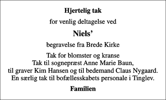 <p>Hjertelig tak<br />for venlig deltagelse ved<br />Niels<br />begravelse fra Brede Kirke<br />Tak for blomster og kranse Tak til sognepræst Anne Marie Baun, til graver Kim Hansen og til bedemand Claus Nygaard. En særlig tak til bofællesskabets personale i Tinglev.<br />Familien</p>