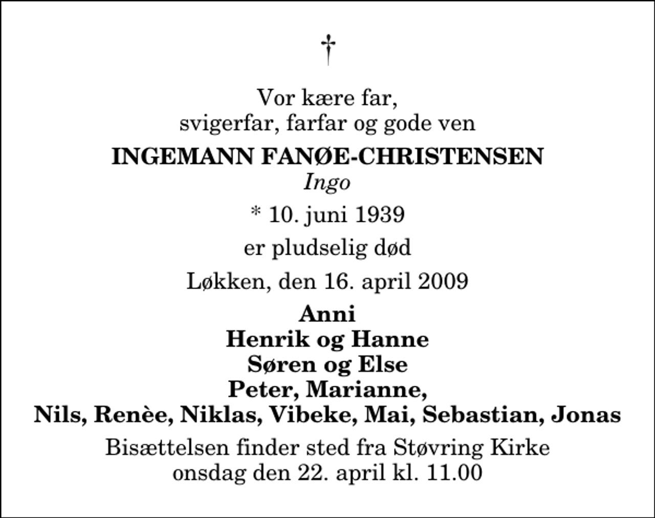 <p>Vor kære far, svigerfar, farfar og gode ven<br />Ingemann Fanøe-Christensen<br />Ingo<br />* 10. juni 1939<br />er pludselig død<br />Løkken, den 16. april 2009<br />Anni Henrik og Hanne Søren og Else Peter, Marianne, Nils, Renèe, Niklas, Vibeke, Mai, Sebastian, Jonas<br />Bisættelsen finder sted fra Støvring Kirke onsdag den 22. april kl. 11.00</p>