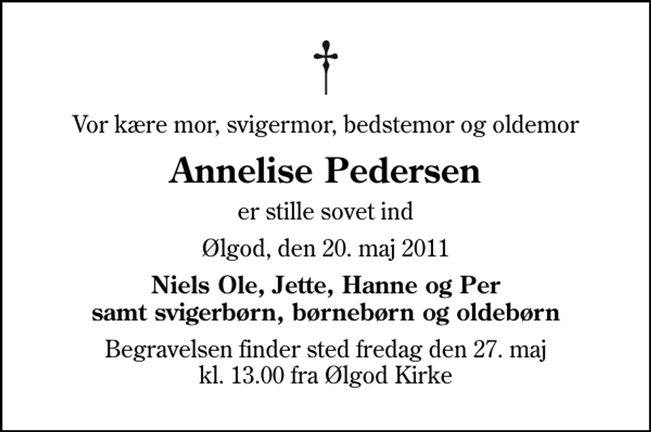 <p>Vor kære mor, svigermor, bedstemor og oldemor<br />Annelise Pedersen<br />er stille sovet ind<br />Ølgod, den 20. maj 2011<br />Niels Ole, Jette, Hanne og Per samt svigerbørn, børnebørn og oldebørn<br />Begravelsen finder sted fredag den 27. maj kl. 13.00 fra Ølgod Kirke</p>