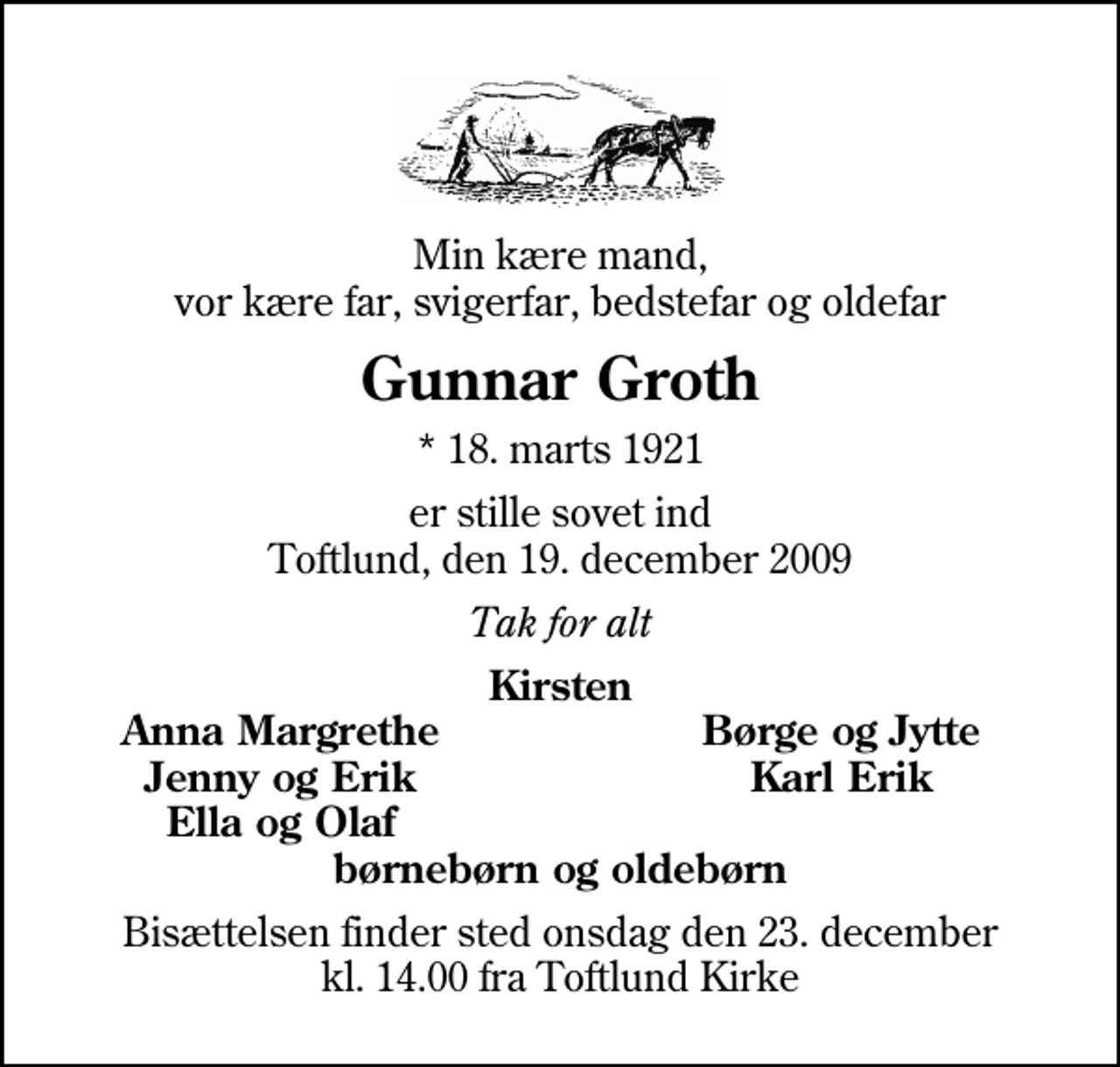 <p>Min kære mand, vor kære far, svigerfar, bedstefar og oldefar<br />Gunnar Groth<br />* 18. marts 1921<br />er stille sovet ind Toftlund, den 19. december 2009<br />Tak for alt<br />Kirsten<br />Anna Margrethe<br />Børge og Jytte<br />Jenny og Erik<br />Karl Erik<br />Ella og Olaf<br />Bisættelsen finder sted onsdag den 23. december kl. 14.00 fra Toftlund Kirke</p>
