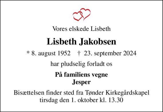 Vores elskede Lisbeth
Lisbeth Jakobsen
* 8. august 1952    &#x271d; 23. september 2024
har pludselig forladt os
På familiens vegne Jesper
Bisættelsen finder sted fra Tønder Kirkegårdskapel  tirsdag den 1. oktober kl. 13.30