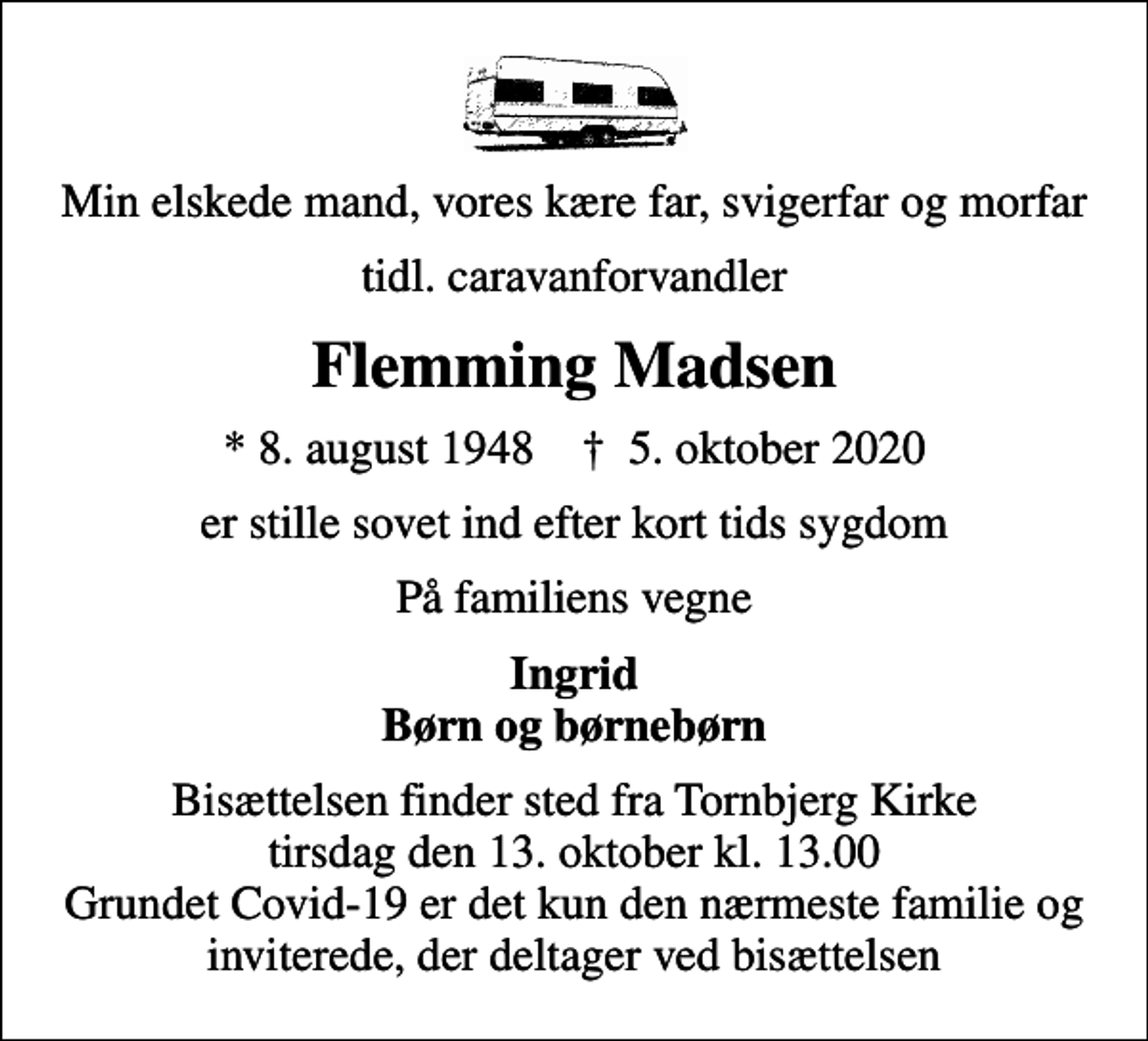 <p>Min elskede mand, vores kære far, svigerfar og morfar<br />tidl. caravanforvandler<br />Flemming Madsen<br />* 8. august 1948 ✝ 5. oktober 2020<br />er stille sovet ind efter kort tids sygdom<br />På familiens vegne<br />Ingrid Børn og børnebørn<br />Bisættelsen finder sted fra Tornbjerg Kirke tirsdag den 13. oktober kl. 13.00 Grundet Covid-19 er det kun den nærmeste familie og inviterede, der deltager ved bisættelsen</p>