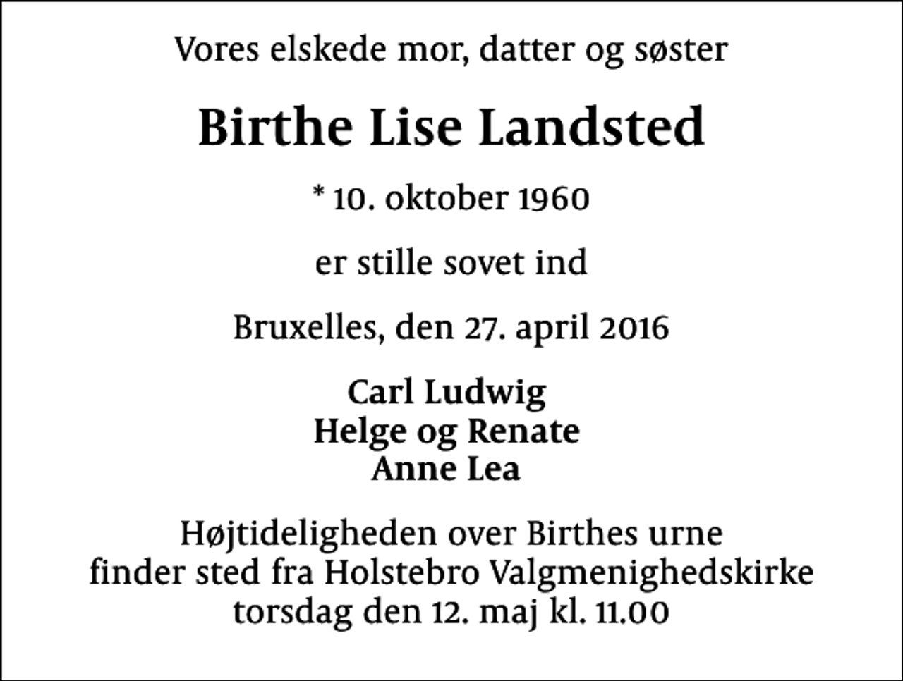 <p>Vores elskede mor, datter og søster<br />Birthe Lise Landsted<br />* 10. oktober 1960<br />er stille sovet ind<br />Bruxelles, den 27. april 2016<br />Carl Ludwig Helge og Renate Anne Lea<br />Højtideligheden over Birthes urne finder sted fra Holstebro Valgmenighedskirke torsdag den 12. maj kl. 11.00</p>