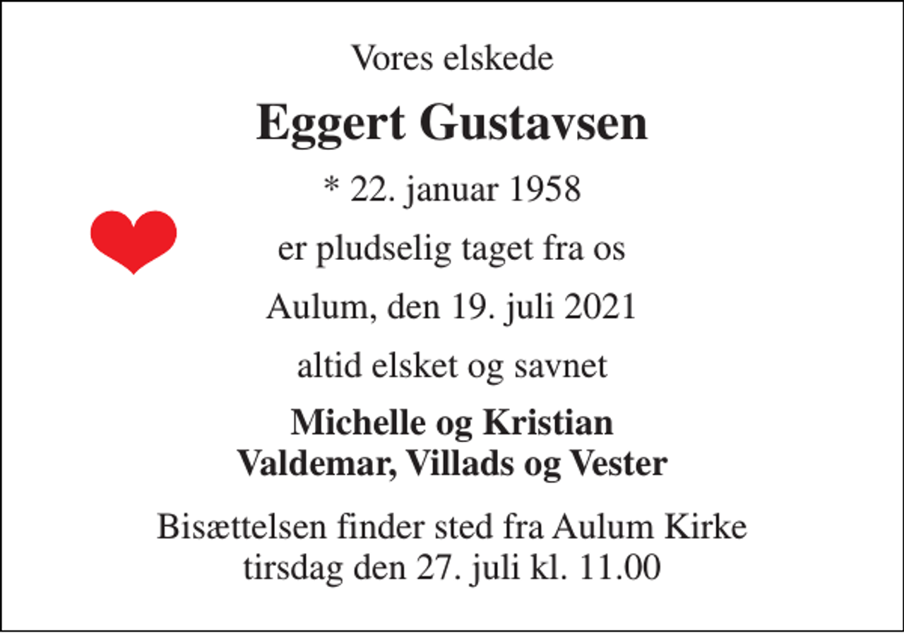 <p>Vores elskede<br />Eggert Gustavsen<br />*​ 22. januar 1958<br />er pludselig taget fra os<br />Aulum, den 19. juli 2021<br />altid elsket og savnet<br />Michelle og Kristian Valdemar, Villads og Vester<br />Bisættelsen​ finder sted fra Aulum Kirke​ tirsdag den 27. juli​ kl. 11.00</p>