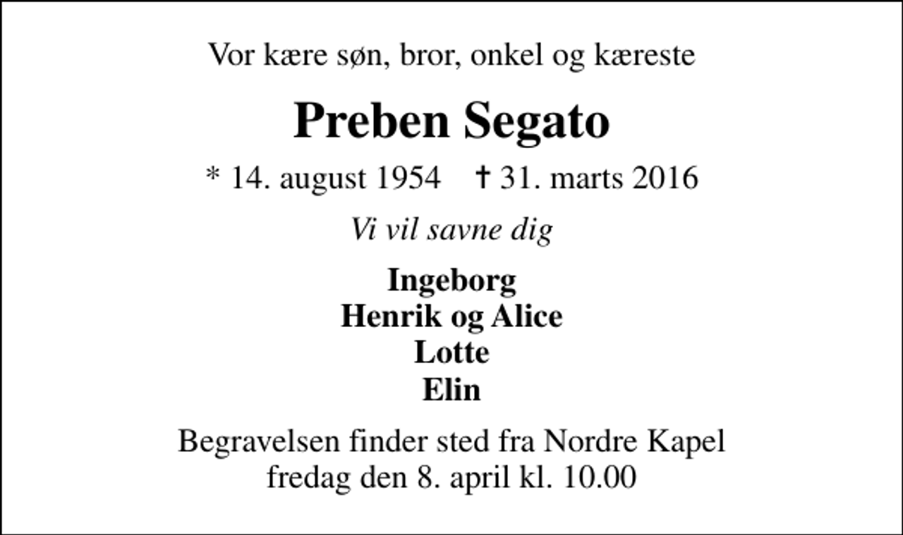 <p>Vor kære søn, bror, onkel og kæreste<br />Preben Segato<br />* 14. august 1954 ✝ 31. marts 2016<br />Vi vil savne dig<br />Ingeborg Henrik og Alice Lotte Elin<br />Begravelsen finder sted fra Nordre Kapel fredag den 8. april kl. 10.00</p>