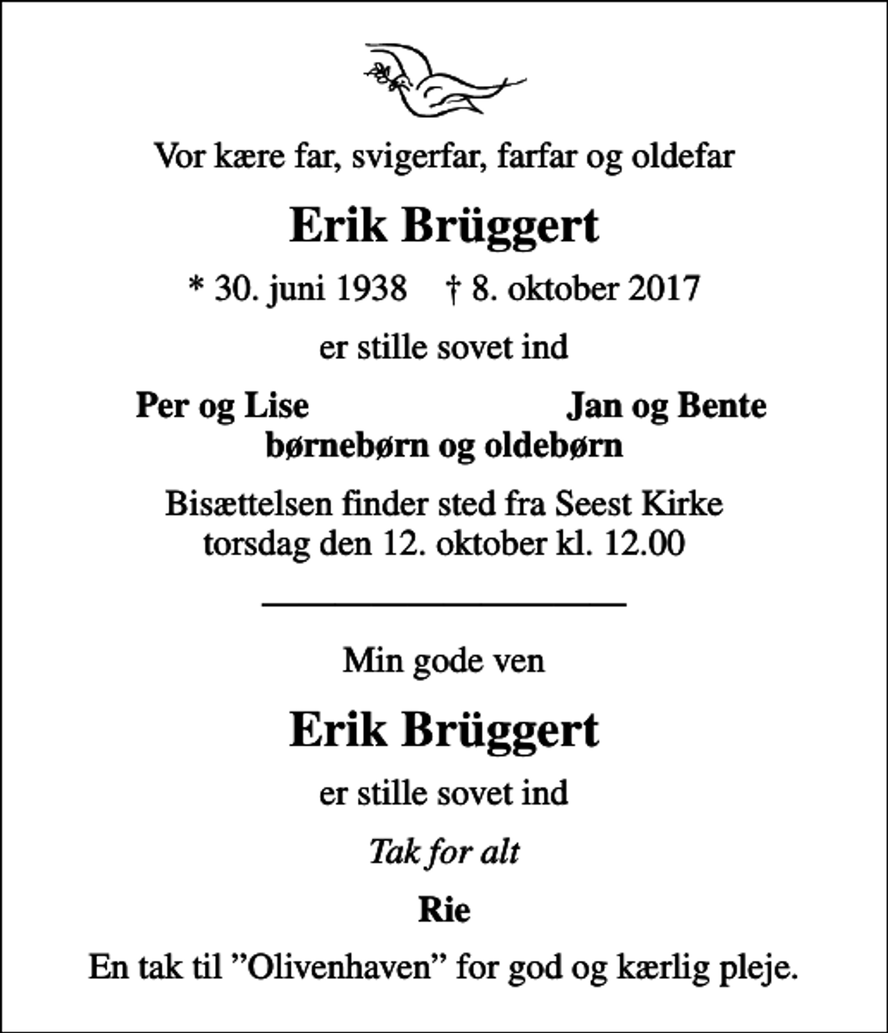<p>Vor kære far, svigerfar, farfar og oldefar<br />Erik Brüggert<br />* 30. juni 1938 ✝ 8. oktober 2017<br />er stille sovet ind<br />Per og Lise<br />Jan og Bente<br />Bisættelsen finder sted fra Seest Kirke torsdag den 12. oktober kl. 12.00<br />Min gode ven<br />Erik Brüggert<br />er stille sovet ind<br />Tak for alt<br />Rie<br />En tak til Olivenhaven for god og kærlig pleje.</p>