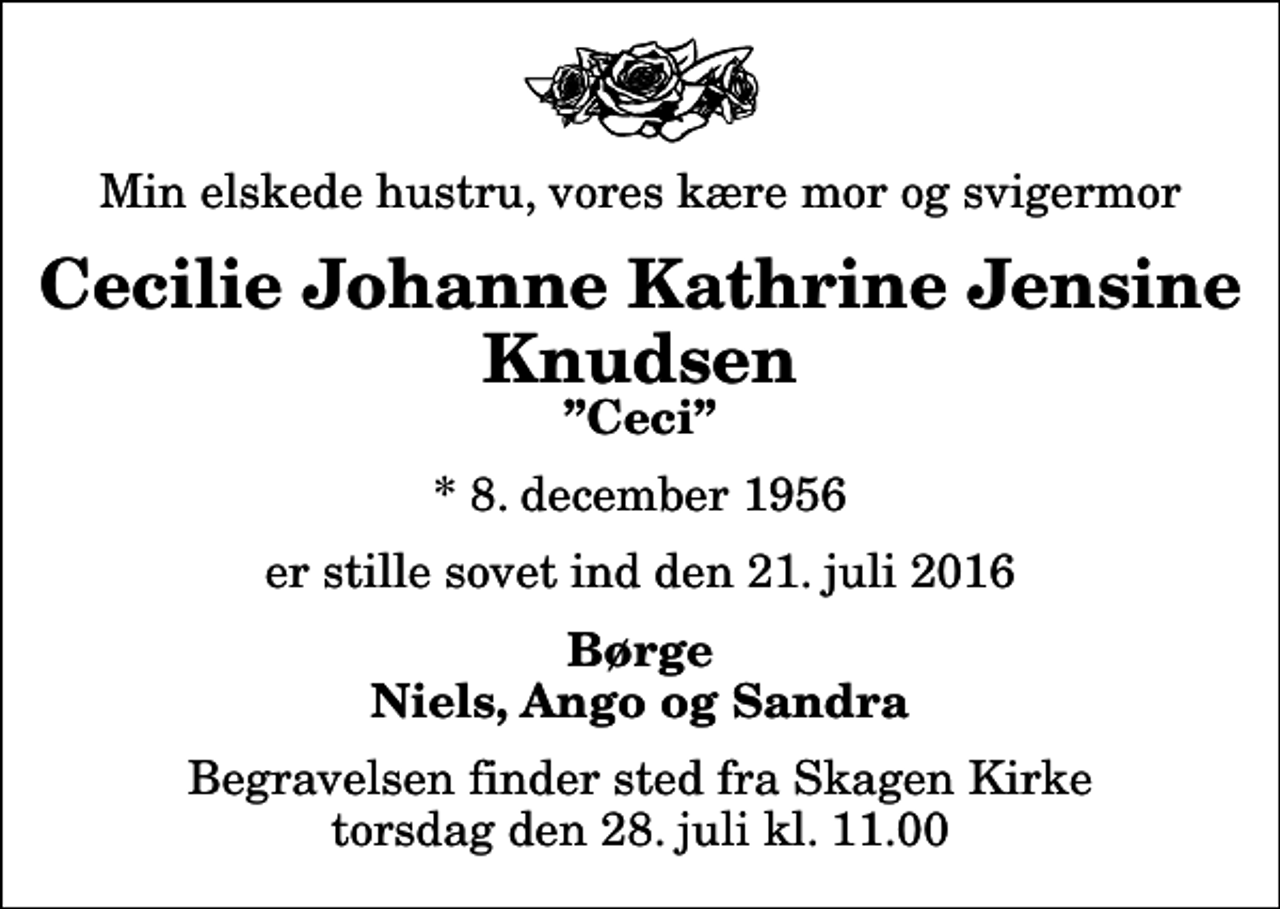 <p>Min elskede hustru, vores kære mor og svigermor<br />Cecilie Johanne Kathrine Jensine Knudsen<br />Ceci<br />* 8. december 1956<br />er stille sovet ind den 21. juli 2016<br />Børge Niels, Ango og Sandra<br />Begravelsen finder sted fra Skagen Kirke torsdag den 28. juli kl. 11.00</p>