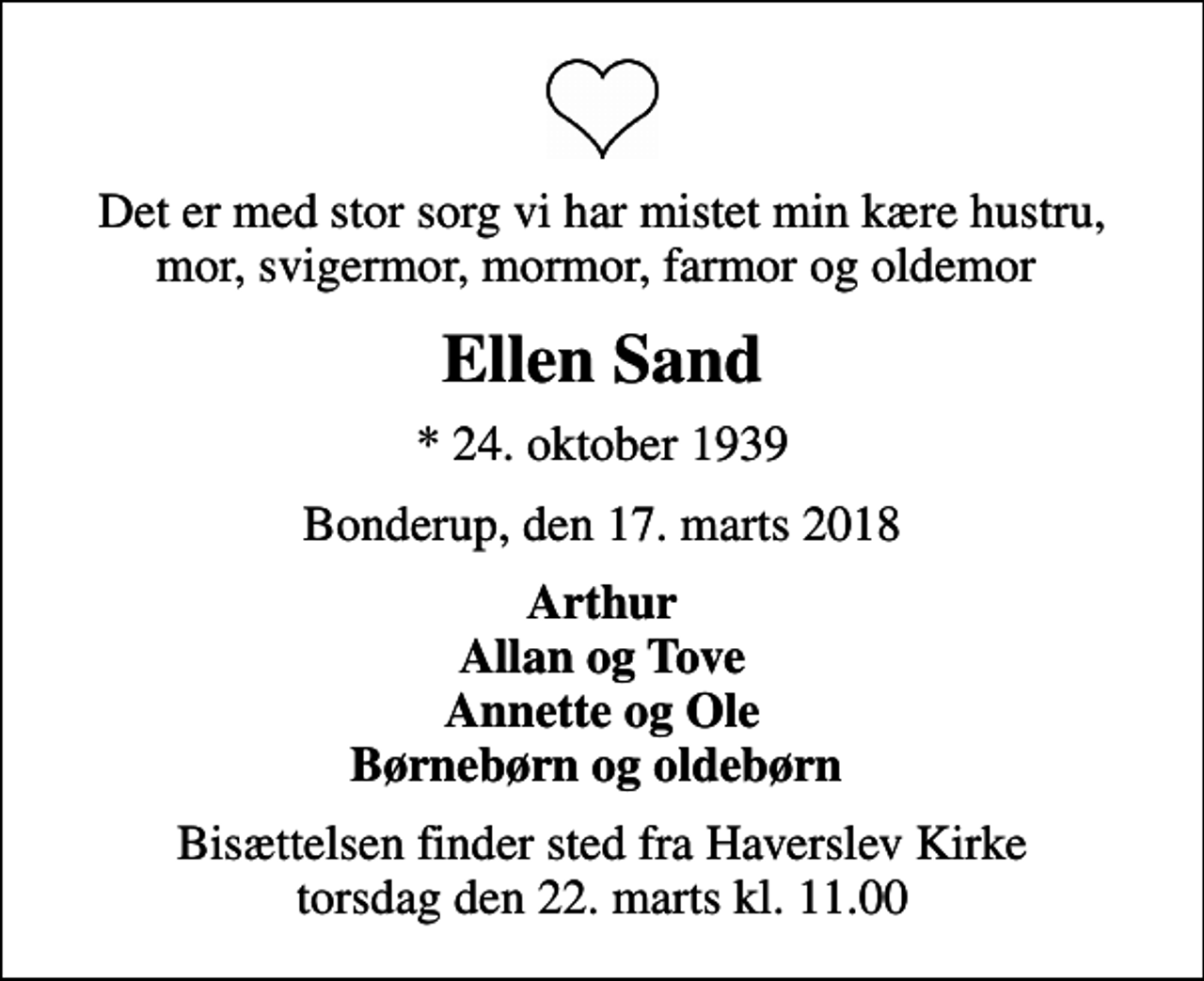 <p>Det er med stor sorg vi har mistet min kære hustru, mor, svigermor, mormor, farmor og oldemor<br />Ellen Sand<br />* 24. oktober 1939<br />Bonderup, den 17. marts 2018<br />Arthur Allan og Tove Annette og Ole Børnebørn og oldebørn<br />Bisættelsen finder sted fra Haverslev Kirke torsdag den 22. marts kl. 11.00</p>