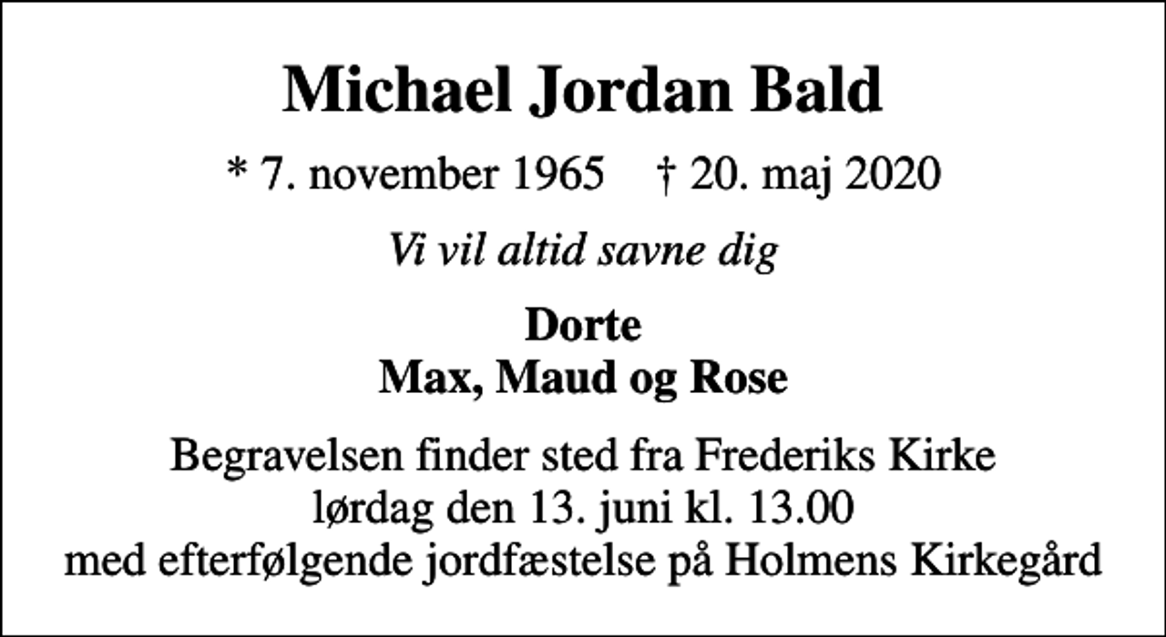 <p>Michael Jordan Bald<br />* 7. november 1965 ✝ 20. maj 2020<br />Vi vil altid savne dig<br />Dorte Max, Maud og Rose<br />Begravelsen finder sted fra Frederiks Kirke lørdag den 13. juni kl. 13.00 med efterfølgende jordfæstelse på Holmens Kirkegård</p>
