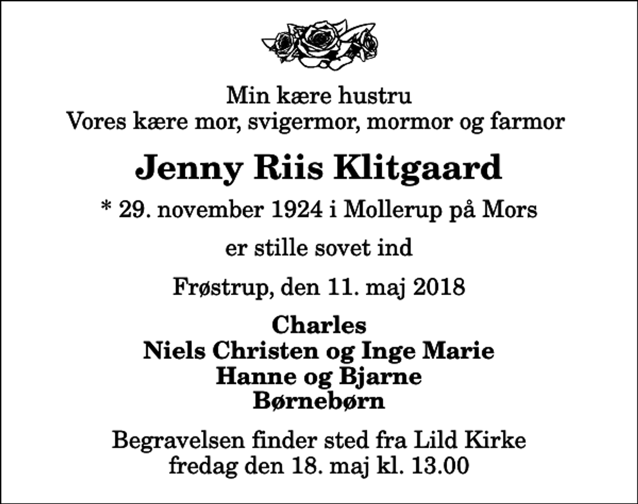 <p>Min kære hustru Vores kære mor, svigermor, mormor og farmor<br />Jenny Riis Klitgaard<br />* 29. november 1924 i Mollerup på Mors<br />er stille sovet ind<br />Frøstrup, den 11. maj 2018<br />Charles Niels Christen og Inge Marie Hanne og Bjarne Børnebørn<br />Begravelsen finder sted fra Lild Kirke fredag den 18. maj kl. 13.00</p>
