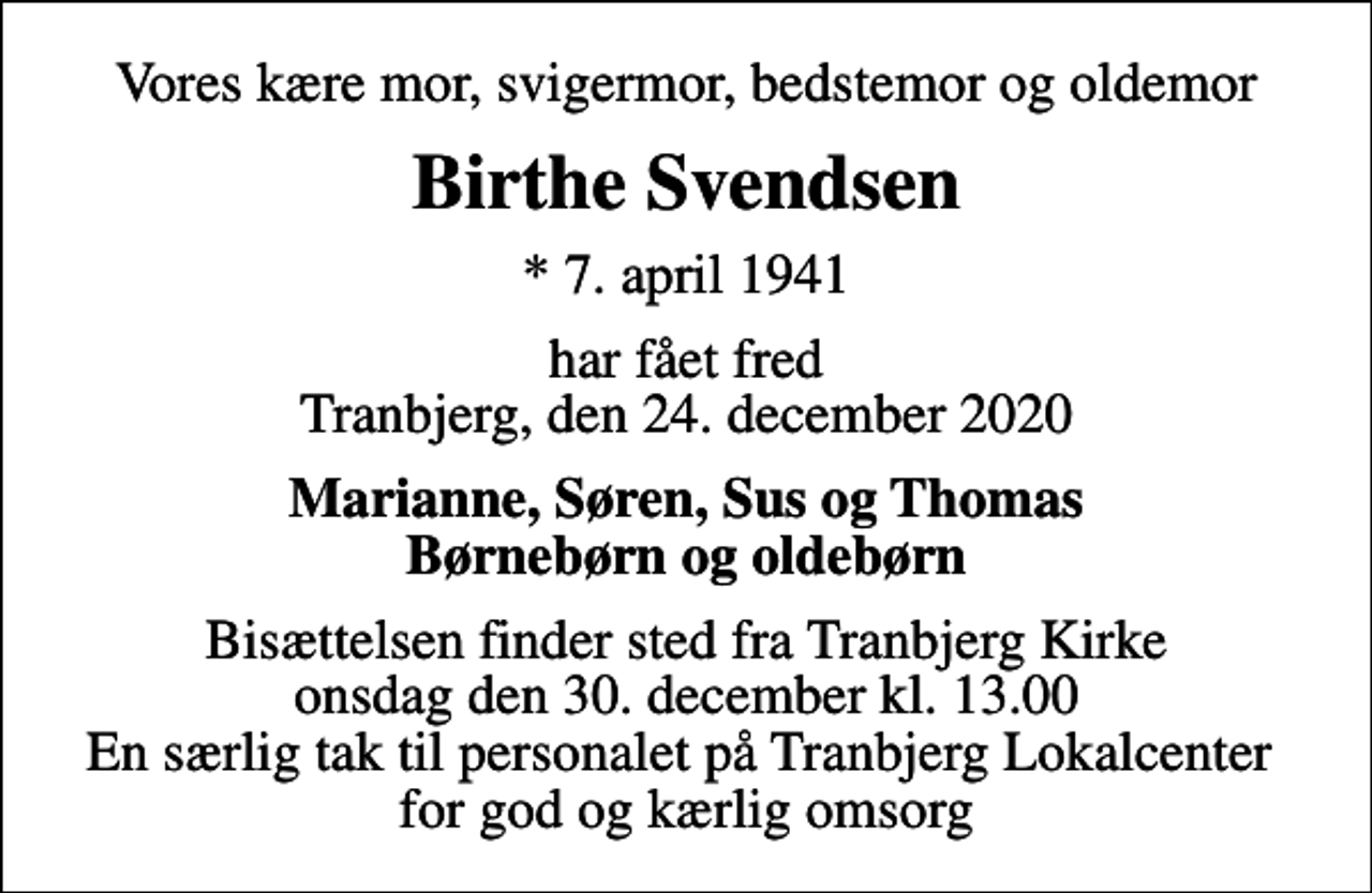 <p>Vores kære mor, svigermor, bedstemor og oldemor<br />Birthe Svendsen<br />* 7. april 1941<br />har fået fred Tranbjerg, den 24. december 2020<br />Marianne, Søren, Sus og Thomas Børnebørn og oldebørn<br />Bisættelsen finder sted fra Tranbjerg Kirke onsdag den 30. december kl. 13.00 En særlig tak til personalet på Tranbjerg Lokalcenter for god og kærlig omsorg</p>