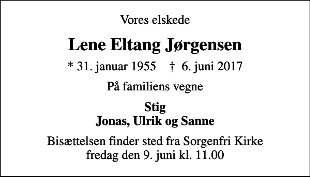 <p>Vores elskede<br />Lene Eltang Jørgensen<br />* 31. januar 1955 ✝ 6. juni 2017<br />På familiens vegne<br />Stig Jonas, Ulrik og Sanne<br />Bisættelsen finder sted fra Sorgenfri Kirke fredag den 9. juni kl. 11.00</p>