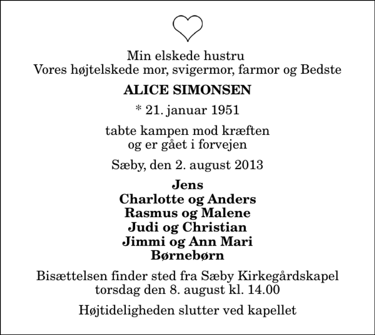 <p>Min elskede hustru Vores højtelskede mor, svigermor, farmor og Bedste<br />Alice Simonsen<br />* 21. januar 1951<br />tabte kampen mod kræften og er gået i forvejen<br />Sæby, den 2. august 2013<br />Jens Charlotte og Anders Rasmus og Malene Judi og Christian Jimmi og Ann Mari Børnebørn<br />Bisættelsen finder sted fra Sæby Kirkegårdskapel torsdag den 8. august kl. 14.00 Højtideligheden slutter ved kapellet</p>