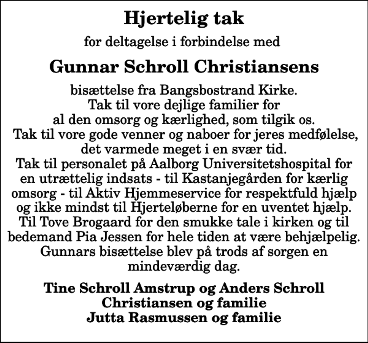 <p>Hjertelig tak<br />for deltagelse i forbindelse med<br />Gunnar Schroll Christiansens<br />bisættelse fra Bangsbostrand Kirke. Tak til vore dejlige familier for al den omsorg og kærlighed, som tilgik os. Tak til vore gode venner og naboer for jeres medfølelse, det varmede meget i en svær tid. Tak til personalet på Aalborg Universitetshospital for en utrættelig indsats - til Kastanjegården for kærlig omsorg - til Aktiv Hjemmeservice for respektfuld hjælp og ikke mindst til Hjerteløberne for en uventet hjælp. Til Tove Brogaard for den smukke tale i kirken og til bedemand Pia Jessen for hele tiden at være behjælpelig. Gunnars bisættelse blev på trods af sorgen en mindeværdig dag.<br />Tine Schroll Amstrup og Anders Schroll Christiansen og familie Jutta Rasmussen og familie</p>