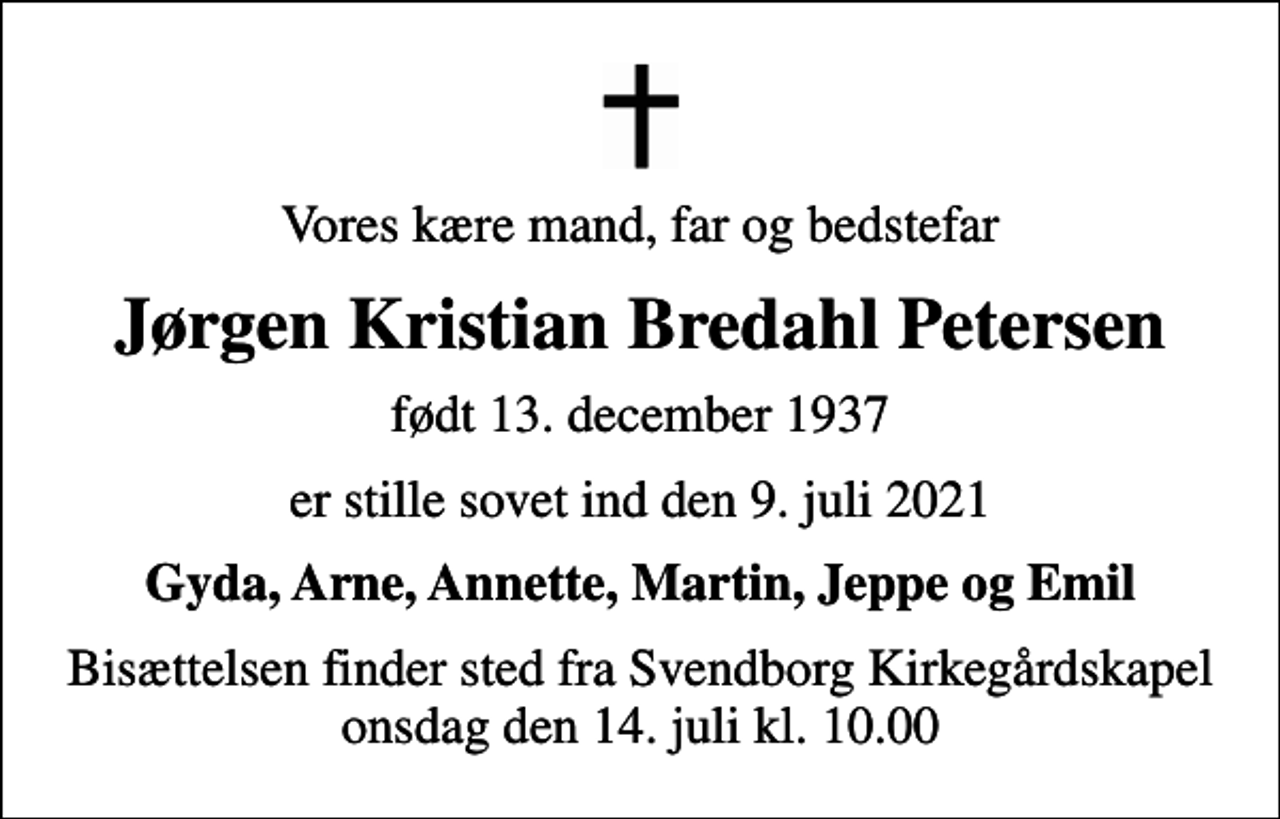 <p>Vores kære mand, far og bedstefar<br />Jørgen Kristian Bredahl Petersen<br />født 13. december 1937<br />er stille sovet ind den 9. juli 2021<br />Gyda, Arne, Annette, Martin, Jeppe og Emil<br />Bisættelsen finder sted fra Svendborg Kirkegårdskapel onsdag den 14. juli kl. 10.00</p>