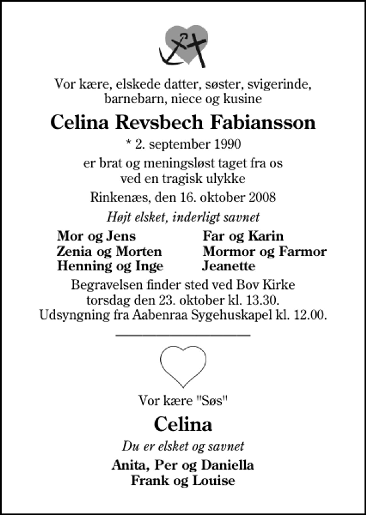 <p>Vor kære, elskede datter, søster, svigerinde, barnebarn, niece og kusine<br />Celina Revsbech Fabiansson<br />* 2. september 1990<br />er brat og meningsløst taget fra os ved en tragisk ulykke<br />Rinkenæs, den 16. oktober 2008<br />Højt elsket, inderligt savnet<br />Mor og Jens<br />Far og Karin<br />Zenia og Morten<br />Mormor og Farmor<br />Henning og Inge<br />Jeanette<br />Begravelsen finder sted ved Bov Kirke torsdag den 23. oktober kl. 13.30 Udsyngning fra Aabenraa Sygehuskapel kl. 12.00.<br />Vor kære "Søs"<br />Celina<br />Du er elsket og savnet<br />Anita, Per og Daniella Frank og Louise</p>