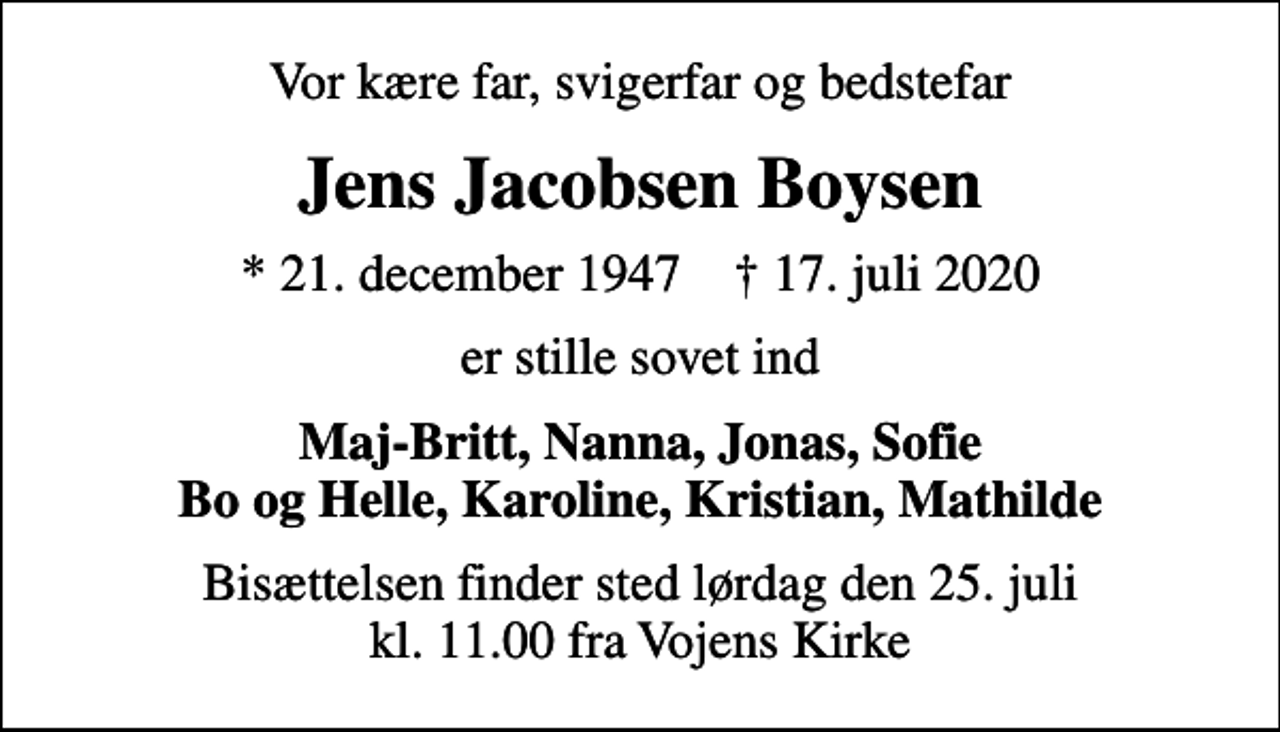 <p>Vor kære far, svigerfar og bedstefar<br />Jens Jacobsen Boysen<br />* 21. december 1947 ✝ 17. juli 2020<br />er stille sovet ind<br />Maj-Britt, Nanna, Jonas, Sofie Bo og Helle, Karoline, Kristian, Mathilde<br />Bisættelsen finder sted lørdag den 25. juli kl. 11.00 fra Vojens Kirke</p>