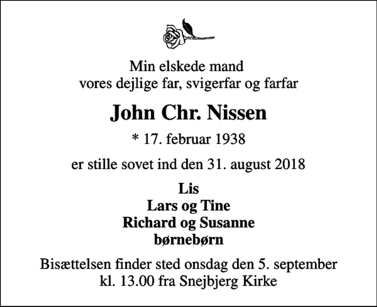 <p>Min elskede mand vores dejlige far, svigerfar og farfar<br />John Chr. Nissen<br />* 17. februar 1938<br />er stille sovet ind den 31. august 2018<br />Lis Lars og Tine Richard og Susanne børnebørn<br />Bisættelsen finder sted onsdag den 5. september kl. 13.00 fra Snejbjerg Kirke</p>