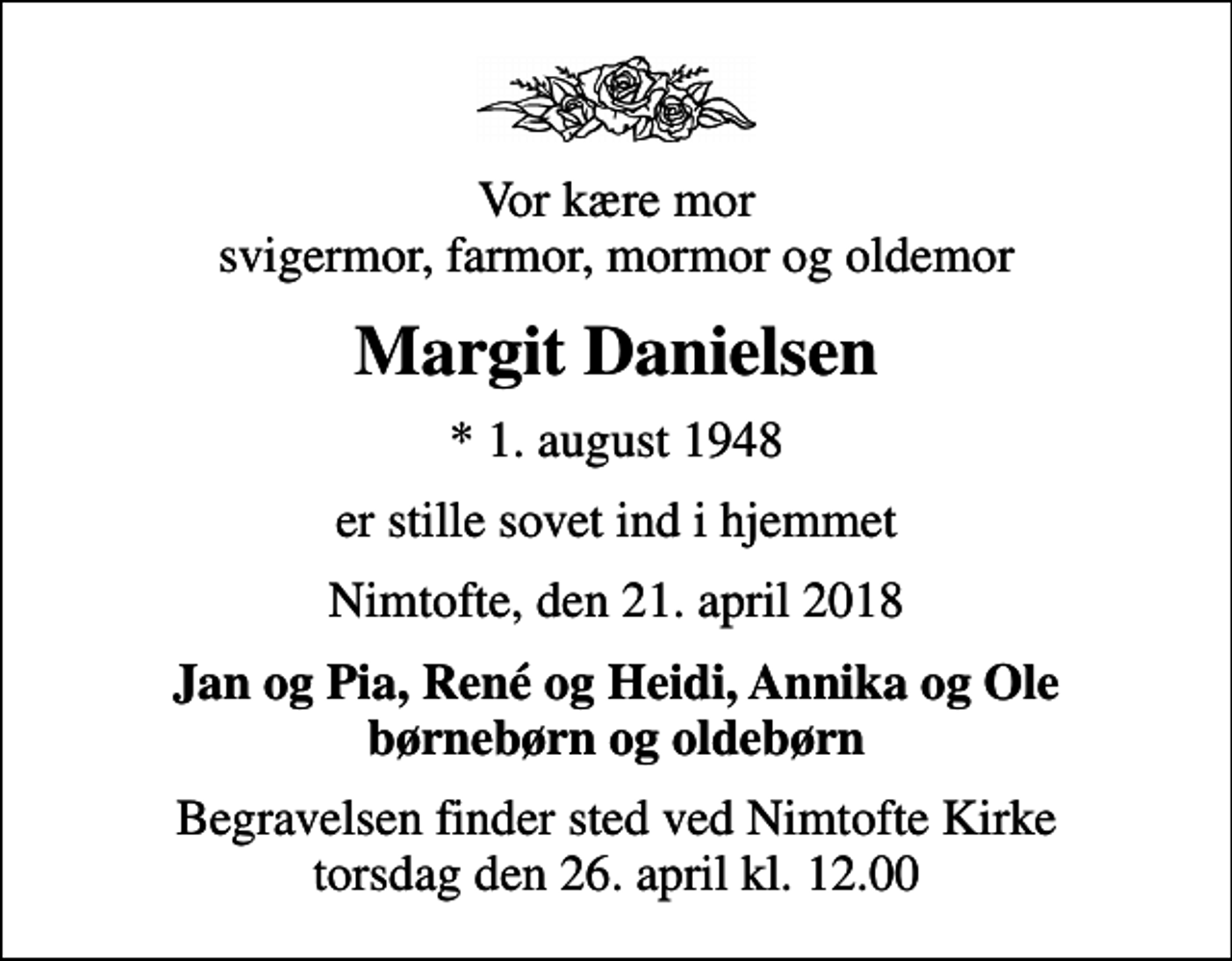 <p>Vor kære mor svigermor, farmor, mormor og oldemor<br />Margit Danielsen<br />* 1. august 1948<br />er stille sovet ind i hjemmet<br />Nimtofte, den 21. april 2018<br />Jan og Pia, René og Heidi, Annika og Ole børnebørn og oldebørn<br />Begravelsen finder sted ved Nimtofte Kirke torsdag den 26. april kl. 12.00</p>