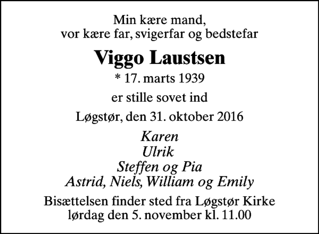 <p>Min kære mand, vor kære far, svigerfar og bedstefar<br />Viggo Laustsen<br />* 17. marts 1939<br />er stille sovet ind<br />Løgstør, den 31. oktober 2016<br />Karen Ulrik Steffen og Pia Astrid, Niels, William og Emily<br />Bisættelsen finder sted fra Løgstør Kirke lørdag den 5. november kl. 11.00</p>
