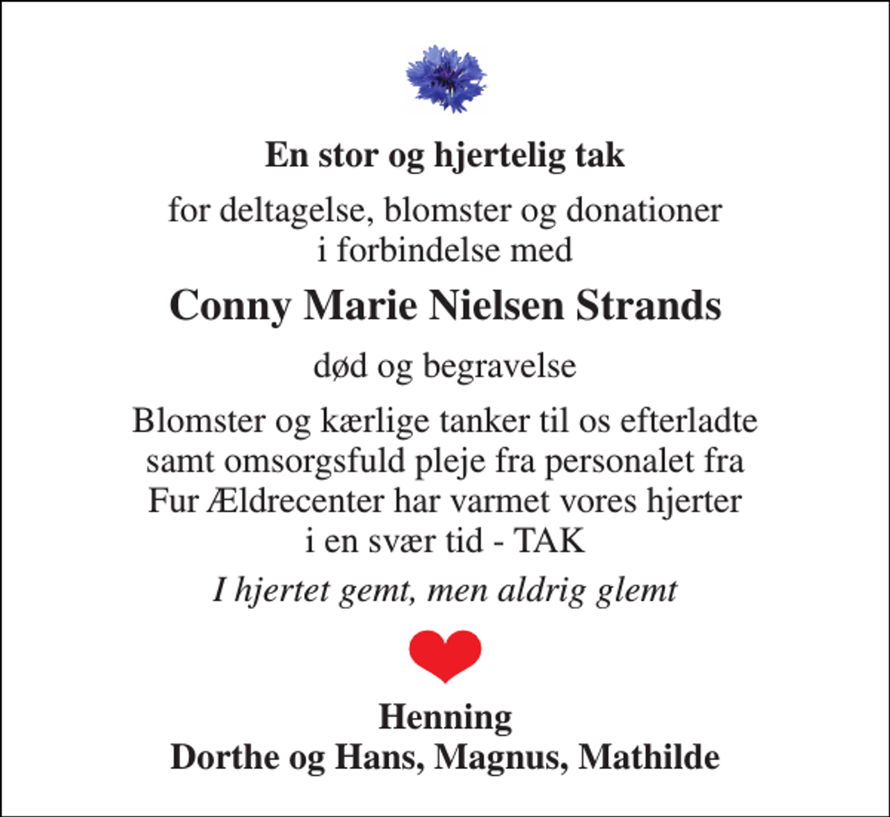 <p>En stor og hjertelig tak<br />for deltagelse, blomster og donationer i forbindelse med<br />Conny Marie Nielsen Strands<br />død og begravelse<br />Blomster og kærlige tanker til os efterladte samt omsorgsfuld pleje fra personalet fra Fur Ældrecenter har varmet vores hjerter i en svær tid - TAK<br />I hjertet gemt, men aldrig glemt<br />Henning Dorthe og Hans, Magnus, Mathilde</p>