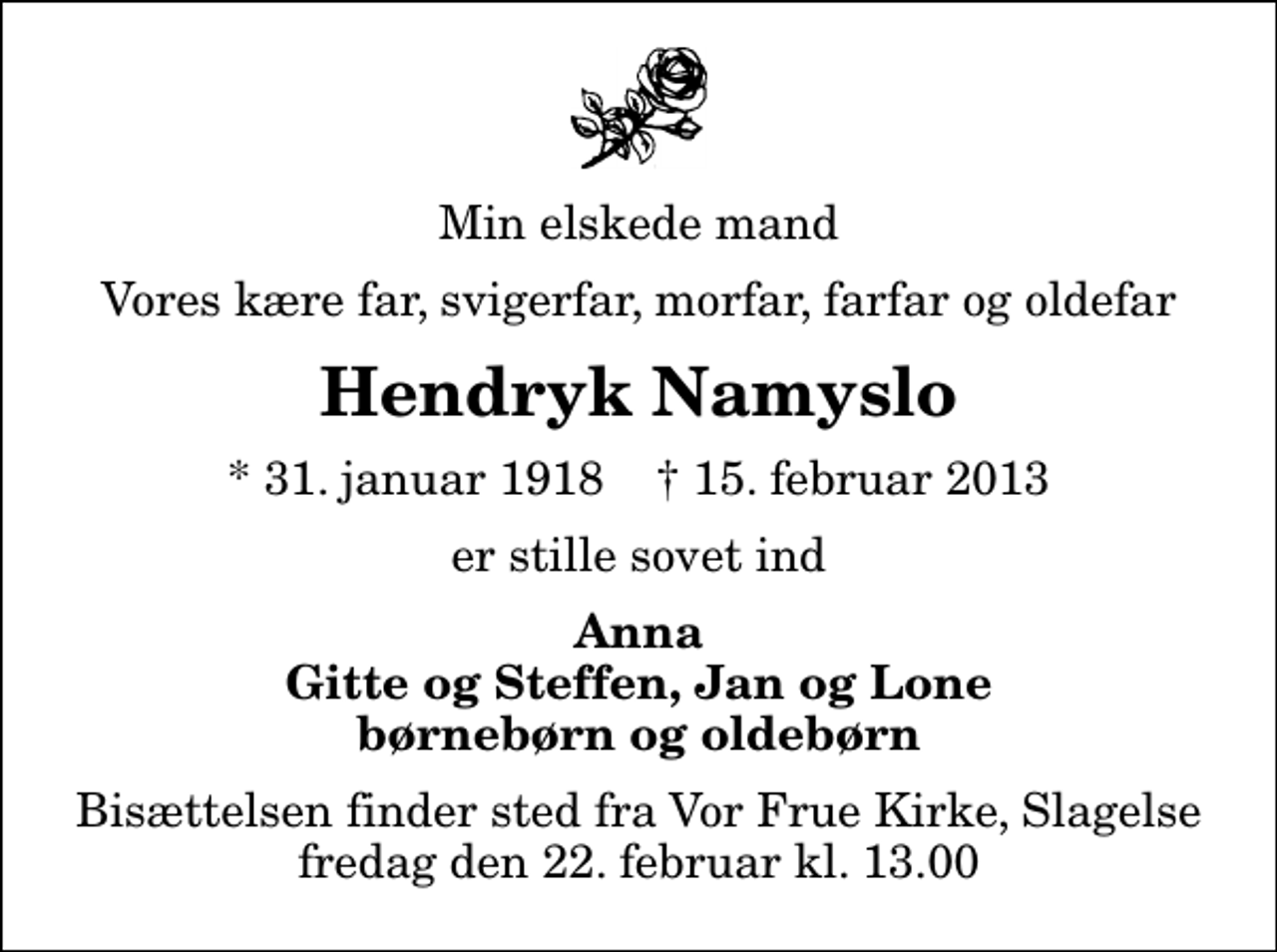 <p>Min elskede mand<br />Vores kære far, svigerfar, morfar, farfar og oldefar<br />Hendryk Namyslo<br />* 31. januar 1918 ✝ 15. februar 2013<br />er stille sovet ind<br />Anna Gitte og Steffen, Jan og Lone børnebørn og oldebørn<br />Bisættelsen finder sted fra Vor Frue Kirke, Slagelse fredag den 22. februar kl. 13.00</p>