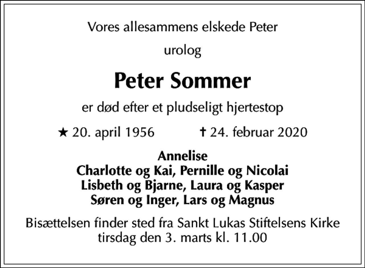 <p>Vores allesammens elskede Peter<br />urolog<br />Peter Sommer<br />er død efter et pludseligt hjertestop<br />* 20. april 1956 ✝ 24. februar 2020<br />Annelise Charlotte og Kai, Pernille og Nicolai Lisbeth og Bjarne, Laura og Kasper Søren og Inger, Lars og Magnus<br />Bisættelsen finder sted fra Sankt Lukas Stiftelsens Kirke tirsdag den 3. marts kl. 11.00</p>