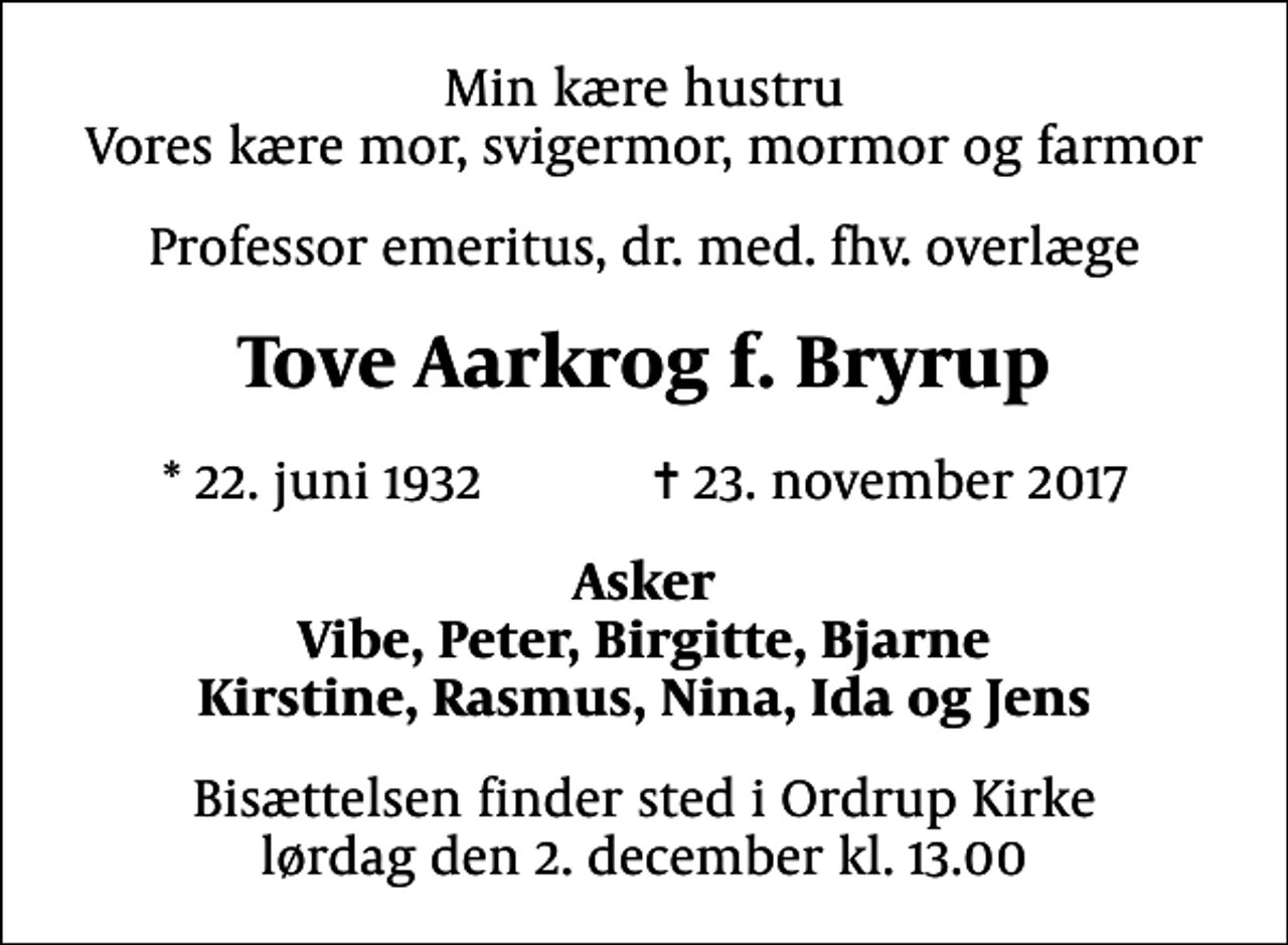 <p>Min kære hustru Vores kære mor, svigermor, mormor og farmor<br />Professor emeritus, dr. med. fhv. overlæge<br />Tove Aarkrog f. Bryrup<br />* 22. juni 1932 ✝ 23. november 2017<br />Asker Vibe, Peter, Birgitte, Bjarne Kirstine, Rasmus, Nina, Ida og Jens<br />Bisættelsen finder sted i Ordrup Kirke lørdag den 2. december kl. 13.00</p>