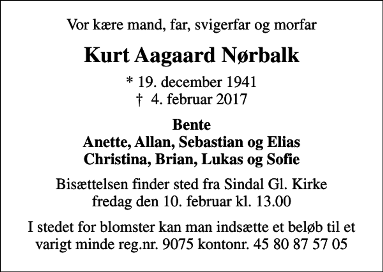 <p>Vor kære mand, far, svigerfar og morfar<br />Kurt Aagaard Nørbalk<br />* 19. december 1941 4. februar 2017<br />Bente Anette, Allan, Sebastian og Elias Christina, Brian, Lukas og Sofie<br />Bisættelsen finder sted fra Sindal Gl. Kirke fredag den 10. februar kl. 13.00<br />I stedet for blomster kan man indsætte et beløb til et varigt minde reg.nr. 9075 kontonr. 45 80 87 57 05</p>