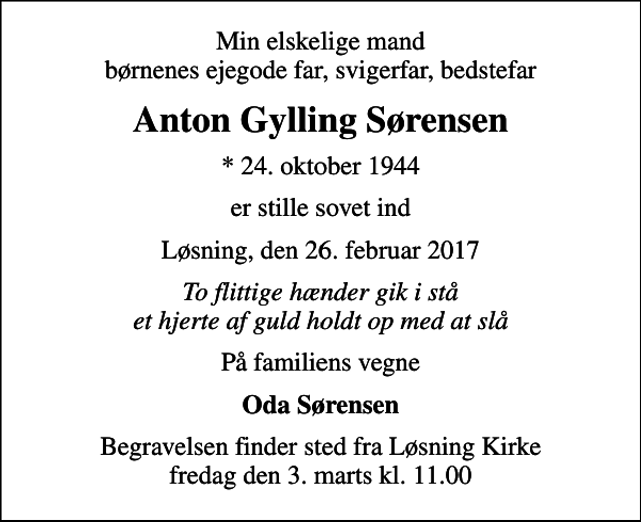 <p>Min elskelige mand børnenes ejegode far, svigerfar, bedstefar<br />Anton Gylling Sørensen<br />* 24. oktober 1944<br />er stille sovet ind<br />Løsning, den 26. februar 2017<br />To flittige hænder gik i stå et hjerte af guld holdt op med at slå<br />På familiens vegne<br />Oda Sørensen<br />Begravelsen finder sted fra Løsning Kirke fredag den 3. marts kl. 11.00</p>