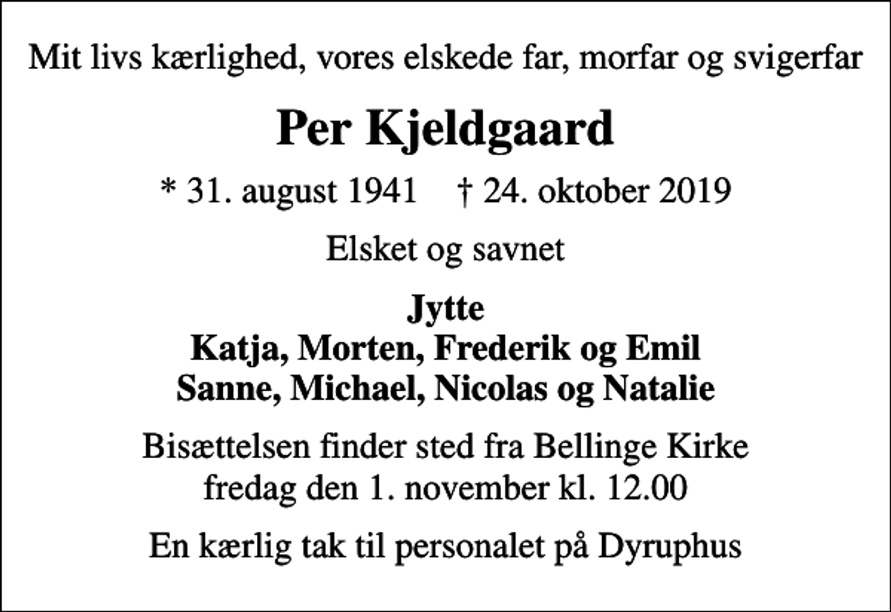 <p>Mit livs kærlighed, vores elskede far, morfar og svigerfar<br />Per Kjeldgaard<br />* 31. august 1941 ✝ 24. oktober 2019<br />Elsket og savnet<br />Jytte Katja, Morten, Frederik og Emil Sanne, Michael, Nicolas og Natalie<br />Bisættelsen finder sted fra Bellinge Kirke fredag den 1. november kl. 12.00<br />En kærlig tak til personalet på Dyruphus</p>