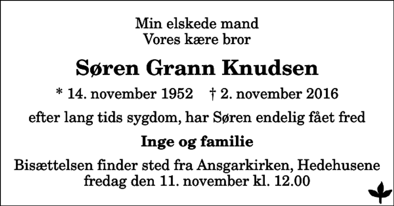 <p>Min elskede mand Vores kære bror<br />Søren Grann Knudsen<br />* 14. november 1952 ✝ 2. november 2016<br />efter lang tids sygdom, har Søren endelig fået fred<br />Inge og familie<br />Bisættelsen finder sted fra Ansgarkirken, Hedehusene fredag den 11. november kl. 12.00</p>