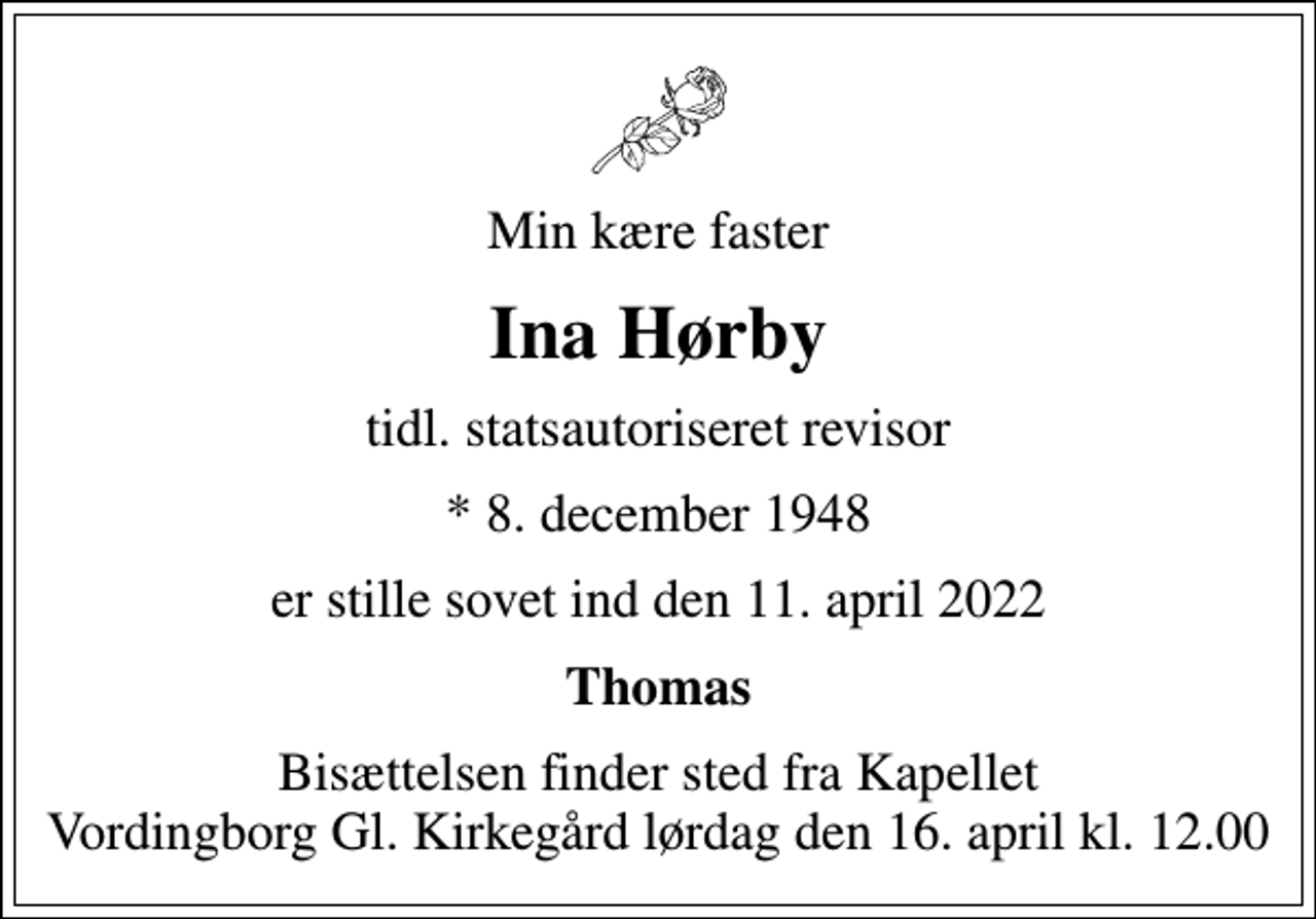 <p>Min kære faster<br />Ina Hørby<br />tidl. statsautoriseret revisor<br />* 8. december 1948<br />er stille sovet ind den 11. april 2022<br />Thomas<br />Bisættelsen finder sted fra Kapellet Vordingborg Gl. Kirkegård lørdag den 16. april kl. 12.00</p>