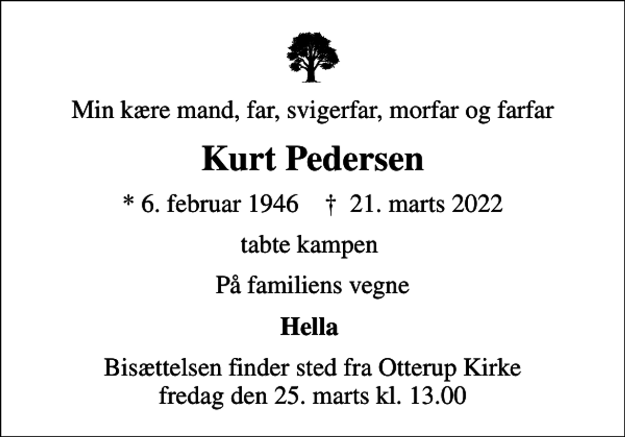 <p>Min kære mand, far, svigerfar, morfar og farfar<br />Kurt Pedersen<br />* 6. februar 1946 ✝ 21. marts 2022<br />tabte kampen<br />På familiens vegne<br />Hella<br />Bisættelsen finder sted fra Otterup Kirke fredag den 25. marts kl. 13.00</p>