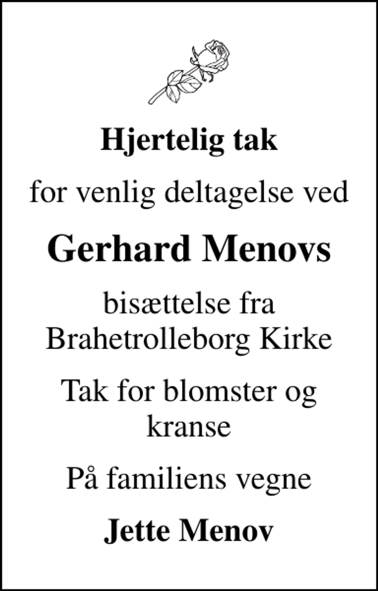 <p>Hjertelig tak<br />for venlig deltagelse ved<br />Gerhard Menovs<br />bisættelse fra Brahetrolleborg Kirke<br />Tak for blomster og kranse<br />På familiens vegne<br />Jette Menov</p>