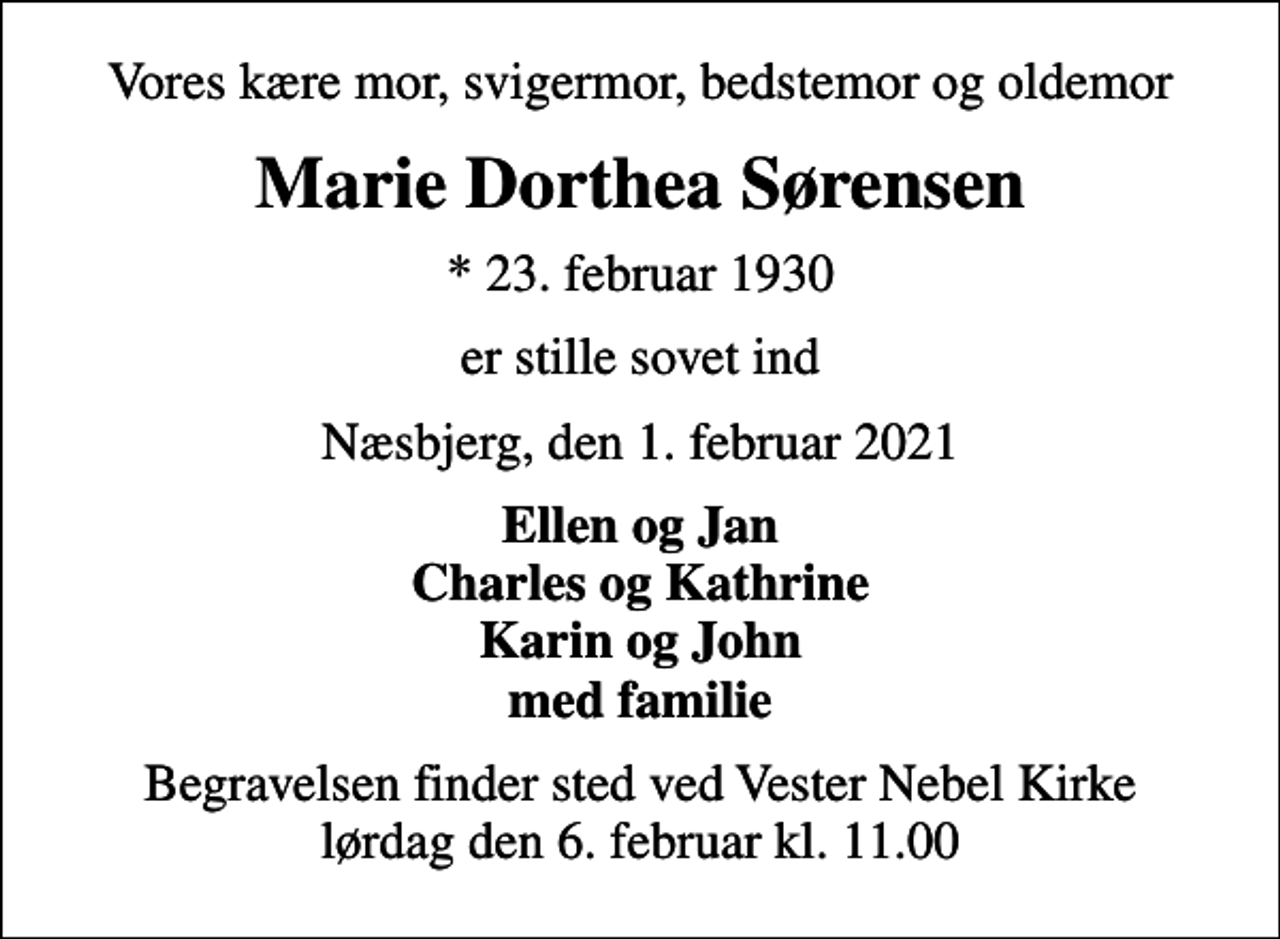 <p>Vores kære mor, svigermor, bedstemor og oldemor<br />Marie Dorthea Sørensen<br />* 23. februar 1930<br />er stille sovet ind<br />Næsbjerg, den 1. februar 2021<br />Ellen og Jan Charles og Kathrine Karin og John med familie<br />Begravelsen finder sted ved Vester Nebel Kirke lørdag den 6. februar kl. 11.00</p>
