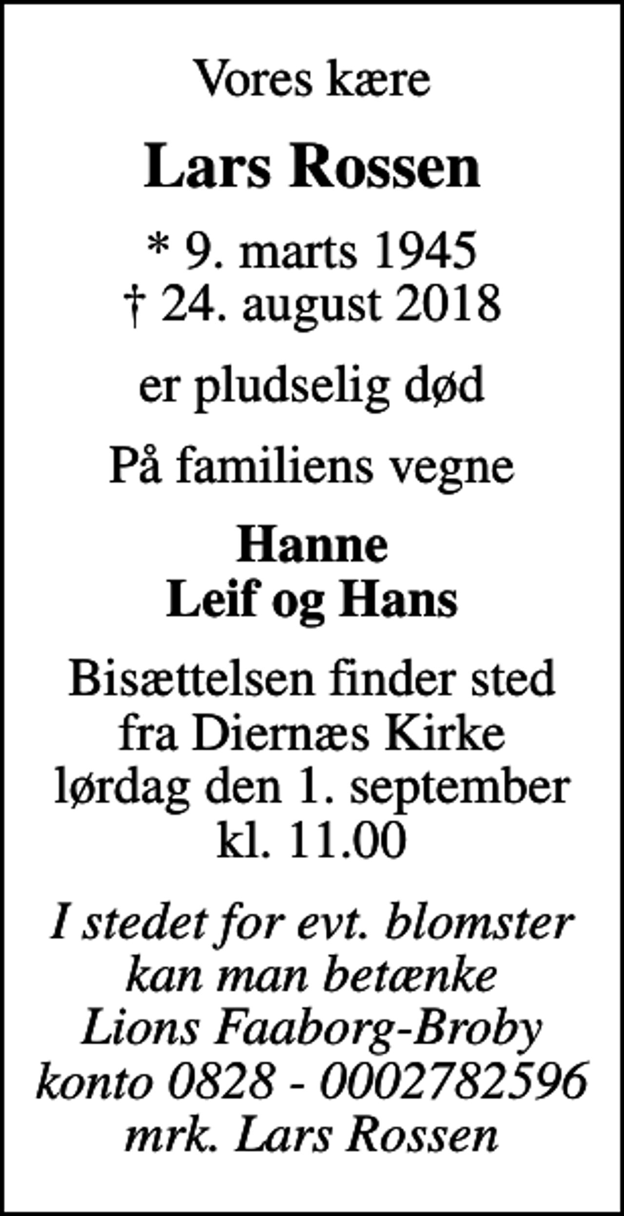 <p>Vores kære<br />Lars Rossen<br />* 9. marts 1945<br />✝ 24. august 2018<br />er pludselig død<br />På familiens vegne<br />Hanne Leif og Hans<br />Bisættelsen finder sted fra Diernæs Kirke lørdag den 1. september kl. 11.00<br />I stedet for evt. blomster kan man betænke Lions Faaborg-Broby konto 0828 - 0002782596 mrk. Lars Rossen</p>