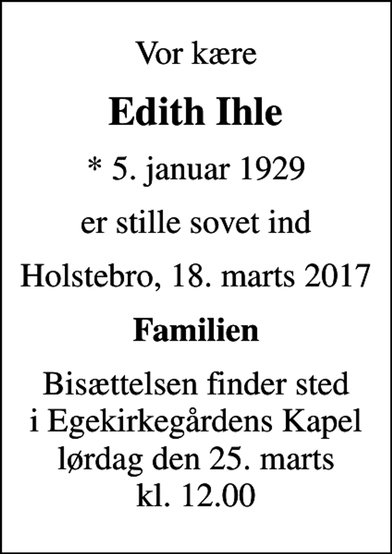 <p>Vor kære<br />Edith Ihle<br />* 5. januar 1929<br />er stille sovet ind<br />Holstebro, 18. marts 2017<br />Familien<br />Bisættelsen finder sted i Egekirkegårdens Kapel lørdag den 25. marts kl. 12.00</p>