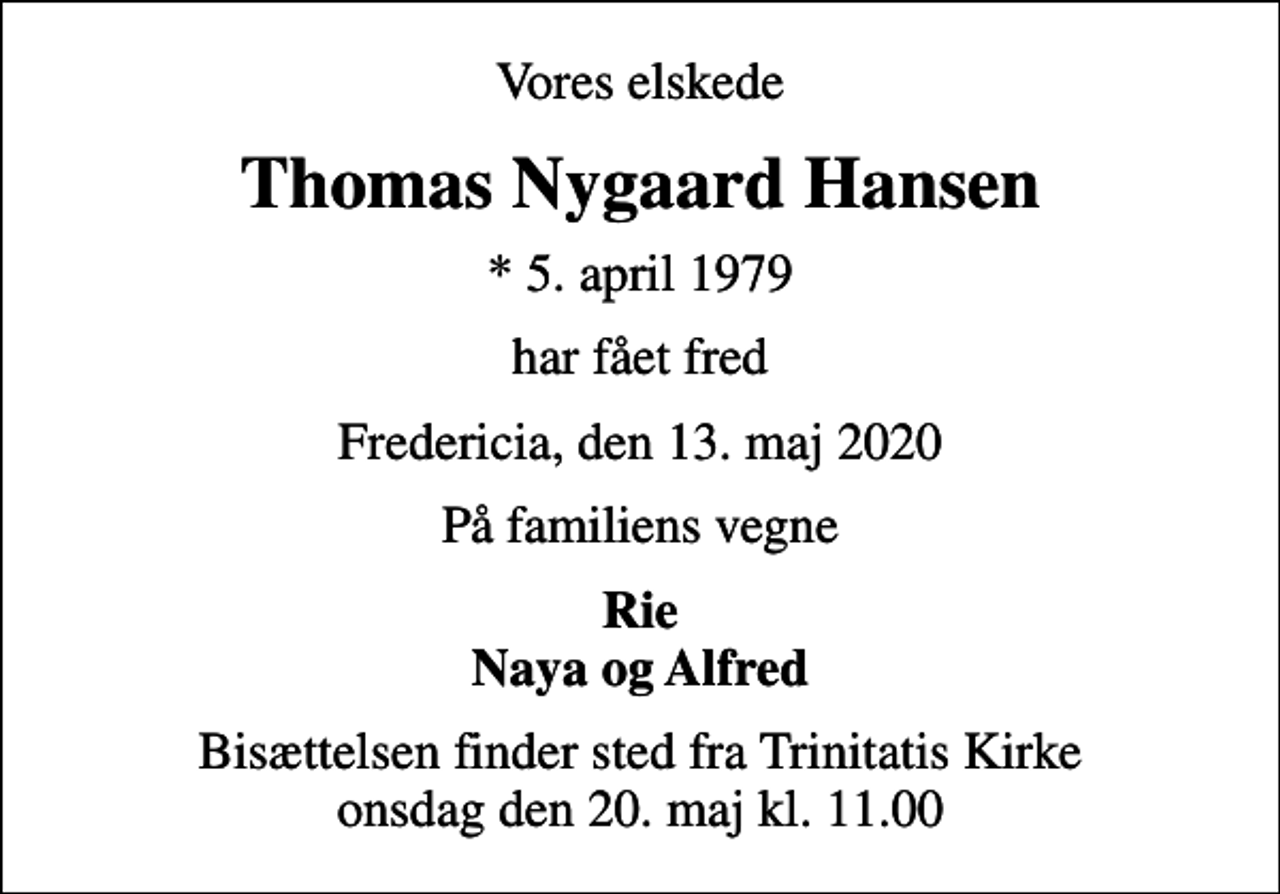 <p>Vores elskede<br />Thomas Nygaard Hansen<br />* 5. april 1979<br />har fået fred<br />Fredericia, den 13. maj 2020<br />På familiens vegne<br />Rie Naya og Alfred<br />Bisættelsen finder sted fra Trinitatis Kirke onsdag den 20. maj kl. 11.00</p>